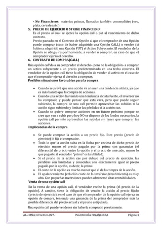 ALUMNA: EVA RUILOVA INGENIERÍA FINANCIERA Página 4
- No Financieros: materias primas, llamados también commodities (oro,
plata, cereales,etc.)
5. PRECIO DE EJERCICIO O STRIKE FINANCIERO
Es el precio al cual se ejerce la opción call o put al vencimiento de dicho
contrato.
Precio pactado en el Contrato de Opción al que el comprador de una Opción
puede comprar (caso de haber adquirido una Opción CALL) o vender (si
hubiera adquirido una Opción PUT) el Activo Subyacente. El vendedor de la
Opción se obliga, respectivamente, a vender o comprar, en caso de que el
comprador ejerza el derecho.
6. CONTRATO DE COMPRA(CALL)
Una opción call da a su comprador el derecho -pero no la obligación- a comprar
un activo subyacente a un precio predeterminado en una fecha concreta. El
vendedor de la opción call tiene la obligación de vender el activo en el caso de
que el comprador ejerza el derecho a comprar.
Posibles situaciones favorables para la compra
 Cuando se prevé que una acción va a tener una tendencia alcista, ya que
es más barato que la compra de acciones.
 Cuando una acción ha tenido una tendencia alcista fuerte, el inversor no
ha comprado y puede pensar que está cara, pero que puede seguir
subiendo, la compra de una call permite aprovechar las subidas si la
acción sigue subiendo y limitar las pérdidas si la acción cae.
 Cuando se quiere comprar acciones en un futuro próximo porque se
cree que van a subir pero hoy NO se dispone de los fondos necesarios, la
opción call permite aprovechar las subidas sin tener que comprar las
acciones.
Implicancias de la compra
 Se puede comprar la acción a un precio fijo. Este precio (precio de
ejercicio) lo fija el comprador.
 Todo lo que la acción suba en la Bolsa por encima de dicho precio de
ejercicio menos el precio pagado por la prima son ganancias (el
diferencial de precio entre la opción y el precio de mercado, menos lo
que pagaste al vendedor "prima" es la utilidad).
 Si el precio de la acción cae por debajo del precio de ejercicio, las
pérdidas son limitadas y conocidas: son exactamente igual al precio
pagado por la opción, es decir, la prima.
 El coste de la opción es mucho menor que el de la compra de la acción.
 El apalancamiento (relación coste de la inversión/rendimiento) es muy
alto. Con pequeñas inversiones pueden obtenerse altas rentabilidades.
Venta de una opción call
En la venta de una opción call, el vendedor recibe la prima (el precio de la
opción). A cambio, tiene la obligación de vender la acción al precio fijado
(precio de ejercicio), en el caso de que el comprador de la opción call ejerza su
opción de compra, teniendo una ganancia de la prima del comprador más la
posible diferencia del precio actual y el precio estipulado.
Una opción call puede venderse sin haberla comprado previamente.
 