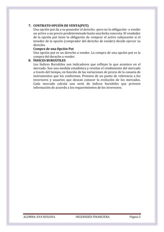 ALUMNA: EVA RUILOVA INGENIERÍA FINANCIERA Página 5
7. CONTRATO OPCIÓN DE VENTA(PUT)
Una opción put da a su poseedor el derecho -pero no la obligación- a vender
un activo a un precio predeterminado hasta una fecha concreta. El vendedor
de la opción put tiene la obligación de comprar el activo subyacente si el
tenedor de la opción (comprador del derecho de vender) decide ejercer su
derecho.
Compra de una Opción Put
Una opción put es un derecho a vender. La compra de una opción put es la
compra del derecho a vender.
8. ÍNDICES BURSÁTILES
Los Índices Bursátiles son indicadores que reflejan lo que acontece en el
mercado. Son una medida estadística y revelan el rendimiento del mercado
a través del tiempo, en función de las variaciones de precio de la canasta de
instrumentos que los conforman. Proveen de un punto de referencia a los
inversores y usuarios que desean conocer la evolución de los mercados.
Cada mercado calcula una serie de índices bursátiles que proveen
información de acuerdo a los requerimientos de los inversores.
 