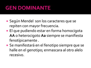  Según Mendel son los caracteres que se
repiten con mayor frecuencia.
 El que pudiendo estar en forma homocigota
AA o heterocigoto Aa siempre se manifiesta
fenotípicamente .
 Se manifestará en el fenotipo siempre que se
halle en el genotipo; enmascara al otro alelo
recesivo.
 