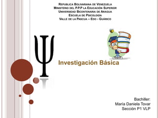 REPUBLICA BOLIVARIANA DE VENEZUELA
MINISTERIO DEL P.P.P LA EDUCACIÓN SUPERIOR
UNIVERSIDAD BICENTENARIA DE ARAGUA
ESCUELA DE PSICOLOGÍA
VALLE DE LA PASCUA – EDO - GUÁRICO
Investigación Básica
Bachiller:
María Daniela Tovar
Sección P1 VLP
 