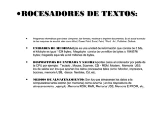 •ROCESADORES DE TEXTOS:ROCESADORES DE TEXTOS:
• Programas informáticos para crear componer, dar formato, modificar o imprimir documentos. Es el actual sustitutoProgramas informáticos para crear componer, dar formato, modificar o imprimir documentos. Es el actual sustituto
de las maquinas de escribir tales como Word, Power Point, Excel, Paint,  Word   Art , Publisher, Outlook.de las maquinas de escribir tales como Word, Power Point, Excel, Paint,  Word   Art , Publisher, Outlook.
• UNIDADES DE MEDIDAS:UNIDADES DE MEDIDAS:Byte es una unidad de información que consta de 8 bits,Byte es una unidad de información que consta de 8 bits,
el kilobyte es igual 1624 bytes;  Megabyte  consta de un millon de bytes o 1048576el kilobyte es igual 1624 bytes;  Megabyte  consta de un millon de bytes o 1048576
bytes; megabits equivale a mil millones de bytes.bytes; megabits equivale a mil millones de bytes.
• DISPOSITIVOS DE ENTRADA Y SALIDADISPOSITIVOS DE ENTRADA Y SALIDA:Aportan datos al ordenador por parte de:Aportan datos al ordenador por parte de
la CPU por ejemplo:  Teclado , Mouse, Scanner, CD – ROM, Modem,  Memoria  USB,la CPU por ejemplo:  Teclado , Mouse, Scanner, CD – ROM, Modem,  Memoria  USB,
los de salida son los que aportan los datos procesados tales como: Monitor, impresora,los de salida son los que aportan los datos procesados tales como: Monitor, impresora,
bocinas, memoria USB,  discos  flexibles, Cd, etc.bocinas, memoria USB,  discos  flexibles, Cd, etc.
• MEDIOS DE ALMACENAMIENTO:MEDIOS DE ALMACENAMIENTO: Son los que almacenan los datos a laSon los que almacenan los datos a la
computadora tanto interno (en memoria) como externo ( en los dispositivos de computadora tanto interno (en memoria) como externo ( en los dispositivos de 
almacenamiento , ejemplo :Memoria ROM, RAM, Memoria USB, Memoria E PROM, etc.almacenamiento , ejemplo :Memoria ROM, RAM, Memoria USB, Memoria E PROM, etc.
 
