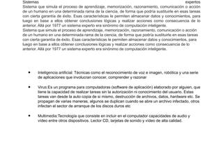 Sistemas expertos
Sistema que simula el proceso de aprendizaje, memorización, razonamiento, comunicación o acción
de un humano en una determinada rama de la ciencia, de forma que podría sustituirle en esas tareas
con cierta garantía de éxito. Esas características le permiten almacenar datos y conocimientos, para
luego en base a ellos obtener conclusiones lógicas y realizar acciones como consecuencia de lo
anterior. Allá por 1977 un sistema experto era sinónimo de computación inteligente.
Sistema que simula el proceso de aprendizaje, memorización, razonamiento, comunicación o acción
de un humano en una determinada rama de la ciencia, de forma que podría sustituirle en esas tareas
con cierta garantía de éxito. Esas características le permiten almacenar datos y conocimientos, para
luego en base a ellos obtener conclusiones lógicas y realizar acciones como consecuencia de lo
anterior. Allá por 1977 un sistema experto era sinónimo de computación inteligente.
• Inteligencia artificial: Técnicas como el reconocimiento de voz e imagen, robótica y una serie
de aplicaciones que involucran conocer, comprender y razonar
• Virus:Es un programa para computadoras (software de aplicación) elaborado por alguien, que
tiene la capacidad de realizar tareas sin la autorización ni conocimiento del usuario. Estas
tareas van desde la auto copia de si mismo, destrucción de archivos, datos, hardware etc. Se
propagan de varias maneras, algunos se duplican cuando se abre un archivo infectado, otros
infectan el sector de arranque de los discos duros etc
• Multimedia:Tecnología que consiste en incluir en el computador capacidades de audio y
vídeo entre otros dispositivos. Lector CD, tarjetas de sonido y vídeo de alta calidad.
 