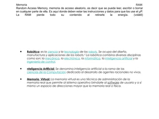 Memoria RAM:
Random Access Memory, memoria de acceso aleatorio, es decir que se puede leer, escribir o borrar
en cualquier parte de ella. Es aquí donde deben estar las instrucciones y datos para que los use el µP.
La RAM pierde todo su contenido al retirarle la energía. (volátil)
• Robótica: es la ciencia y la tecnología de los robots. Se ocupa del diseño,
manufactura y aplicaciones de los robots.[1]
La robótica combina diversas disciplinas
como son: la mecánica, la electrónica, la informática, la inteligencia artificial y la
ingeniería de control.
• nteligencia Artificial: Se denomina inteligencia artificial a la rama de las
ciencias de la Computación dedicada al desarrollo de agentes racionales no vivos.
• Memoria  Virtual: La memoria virtual es una técnica de administración de la
memoria real que permite al sistema operativo brindarle al software de usuario y a sí
mismo un espacio de direcciones mayor que la memoria real o física.
 