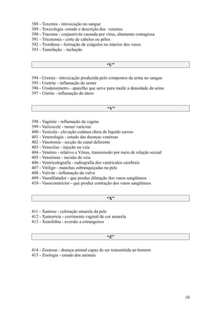 388 - Toxemia - intoxicação no sangue
389 - Toxicologia -estudo e descrição dos venenos
390 - Tracoma - conjuntivite causada por vírus, altamente contagiosa
391 - Tricotomia - corte de cabelos ou pêlos
392 - Trombose - formação de coágulos no interior dos vasos
393 - Tumefação – inchação


                                         “U”

394 - Uremia - intoxicação produzida pelo compostos da urina no sangue
395 - Uretrite - inflamação do ureter
396 - Urodensimetro - aparelho que serve para medir a densidade da urina
397 - Uterite - inflamação do útero


                                         “V”

398 - Vaginite - inflamação da vagina
399 - Varicocele - tumor varicose
400 - Vesícula - elevação cutânea cheia de liquido seroso
401 - Venerologia - estudo das doenças venéreas
402 - Vasotomia - secção do canal deferente
403 - Venoclise - injeção na veia
404 - Venéreo - relativo a Vênus, transmissão por meio de relação sexual
405 - Venotimia - incisão de veia
406 - Ventriculografia - radiografia dos vantriculos cerebrais
407 - Vitiligo - manchas esbranquiçadas na pele
408 - Vulvite - inflamação da vulva
409 - Vasodilatador - que produz dilatação dos vasos sangüíneos
410 - Vasoconstrictor - que produz contração dos vasos sangüíneos


                                         “X”

411 - Xantose - coloração amarela da pele
412 - Xantorreia - corrimento vaginal de cor amarela
413 - Xenofobia - aversão a estrangeiros


                                         “Z”

414 - Zoonose - doença animal capaz de ser transmitida ao homem
415 - Zoologia - estudo dos animais




                                                                           10
 