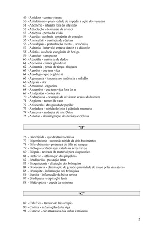 49 - Antídoto - contra veneno
50 - Antidotismo - propriedade de impedir a ação dos venenos
51 - Abentério - situado fora do intestino
52 - Ablactação - desmame da criança
53 - Ablepsia - perda da visão
54 - Acardia - ausência congênita do coração
55 - Anencefalo - ausência de cérebro
56 - Acatalepsia - perturbação mental , demência
57 - Acinesia - intervalo entre a sístole e a diástole
58 - Acistia - ausência congênita de bexiga
59 - Acrótico - sem pulso
60 - Adactilia - ausência de dedos
61 - Adenoma - tumor glandular
62 - Adinamia - perda de força , fraqueza
63 - Aeróbio - que tem vida
64 - Aerofago - que deglute ar
65 - Agromania - loucura por tendência a solidão
66 - Algesia - dor
67 - Amaurose - cegueira
68 - Anaeróbio - que tem vida fora do ar
69 - Analgésico - contra dor
70 - Andropausa - cessação da atividade sexual do homem
71 - Angioma - tumor de vaso
72 - Anisocoria - desigualdade pupilar
73 - Apojadura - subida do leite à glândula mamaria
74 - Assepsia - ausência de micróbios
75 - Autolise - desintegração dos tecidos e células


                                         “B”

76 - Bactericida - que destrói bactérias
77 - Bigeminismo - sucessão rápida de dois batimentos
78 - Bilirrubinemia - presença de bílis no sangue
79 - Biologia - ciência que estuda os seres vivos
80 - Biopsia - retirada de material para diagnostico
81 - Blefarite - inflamação das pálpebras
82 - Bradicardia - pulsação lenta
83 - Broquiectasia - dilatação dos brônquios
84 - Broncorreia - eliminação de grande quantidade de muco pela vias aéreas
85 - Bronquite - inflamação dos brônquios
86 - Burcite - inflamação da bolsa serosa
87 - Bradipneia - respiração lenta
88 - Blefaroptose - queda da pálpebra


                                         “C”

89 - Calafrios - tremor de frio arrepio
90 - Cistites - inflamação da bexiga
91 - Cianose - cor arroxeada das unhas e mucosa

                                                                              2
 