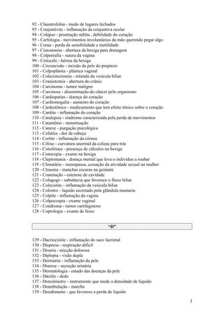 92 - Claustrofobia - medo de lugares fechados
93 - Conjuntivite - inflamação da conjuntiva ocular
94 - Colapso - prostração súbita , debilidade do coração
95 - Carfologia - movimentos involuntários da mão querendo pegar algo
96 - Coma - perda da sensibilidade e motilidade
97 - Cistostomia - abertura da bexiga para drenagem
98 - Colporrafia - sutura da vagina
99 - Cistocele - hérnia da bexiga
100 - Circuncisão - incisão da pele do prepúcio
101 - Colpoplástia - plástica vaginal
102 - Colecistectomia - retirada da vesícula biliar
103 - Craniotomia - abertura do crânio
104 - Carcinoma - tumor maligno
105 - Carcinose - disseminação do câncer pelo organismo
106 - Cardiopatias - doença do coração
107 - Cardiomegalia - aumento do coração
108 - Cardiotônico - medicamento que tem efeito tônico sobre o coração
109 - Cardite - inflamação do coração
110 - Catalepsia - síndrome caracterizada pela perda de movimentos
111 - Catamênio - menstruação
112 - Catarse - purgação psicológica
113 - Cefaléia - dor de cabeça
114 - Certite - inflamação da córnea
115 - Cifose - curvatura anormal da coluna para trás
116 - Cistolitiase - presença de cálculos na bexiga
117 - Cistocopia - exame na bexiga
118 - Cleptomania - doença mental que leva o indivíduo a roubar
119 - Climatário - menopausa, cessação da atividade sexual na mulher
120 - Cloasma - manchas escuras na gestante
121 - Coaretação - estenose de cavidade
122 - Colagogo - substância que favorece o fluxo biliar
123 - Colecistite - inflamação da vesícula biliar
124 - Colostro - liquido secretado pela glândula mamaria
125 - Colpite - inflamação da vagina
126 - Colpocospia - exame vaginal
127 - Condroma - tumor cartilaginoso
128 - Coprologia - exame de fezes


                                        “D”

129 - Dacriocistite - inflamação do saco lacrimal
130 - Dispneia - respiração difícil
131 - Disuria - micção dolorosa
132 - Diplopia - visão dupla
133 - Dermatite - inflamação da pele
134 - Diurese - secreção urinária
135 - Dermatologia - estudo das doenças da pele
136 - Dáctilo - dedo
137 - Densiômetro - instrumento que mede a densidade de liquido
138 - Deambulação - marcha
139 - Desidratante - que favorece a perda de liquido

                                                                         3
 