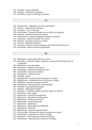 183 - Frenalgia - dor no diafragma
184 - Faringite - inflamação na garganta
185 - Flatulência - gases no estômago e intestino


                                          “G”

186 - Galactoforite - inflamação dos canais galactóforos
187 - Gastrite - inflamação do estômago
188 - Gastralgia - dor no estômago
189 - Gastrostomia - formação cirúrgica de um orifício no estômago
190 - Geriatria - estudo das doenças da velhice
191 - Ginecomastia - aumento da glândula mamaria no homem
192 - Glaucoma - aumento da tensão intra-ocular
193 - Glicemia - presença de açúcar no sangue
194 - Glossite - inflamação da língua
195 - Gonorréia - doença venérea, contagiosa, (sexualmente transmissível)
196 - Granuloma - tumor de tecido de granulação


                                          “H”

197 - Helmintose - doença produzidas por vermes
198 - Hemofilia - doença do sangue, congênita, causada por hemorragia,(falta de
      coagulação)
199 - Hematoma - tumor de sangue
200 - Hemicrania - cefaléia de um lado só
201 - Hemiplegia - paralisia da metade do corpo
202 - Herniorrafia - sutura de uma hérnia
203 - Histeropexia - fixação do útero
204 - Hordéolo - terçol
205 - Hiperglicemia - aumento da taxa de glicose no sangue
206 - Hipoglicemia - diminuição da taxa de glicose no sangue
207 - Hematúria - presença de sangue na urina
208 - Hemostasia - estancamento de uma hemorragia
209 - Hemólise - destruição das hemácias
210 - Hepatite - inflamação do fígado
211 - Hidrocele - coleção de líquidos na túnica vaginal do testículo
212 - Hidrofobia - pavor à água
213 - Hipertermia - elevação da temperatura
214 - Hipotermia - diminuição da temperatura
215 - Hiperemese - vômitos incoercíveis
216 - Hipertensão - aumento da tensão
217 - Hipotensão - tensão baixa
218 - Hipoestesia - diminuição da sensibilidade
219 - Hiperpirexia - febre alta
220 - Hipertricose - aumento anormal de pêlos
221 - Hematocolpos - presença de sangue ou coágulos na vagina
222 - Hemoterapia - tratamento por meio do sangue
223 - Hemoptise - hemorragia proveniente dos pulmões
224 - Hematemese - hemorragia proveniente do estômago

                                                                                  5
 