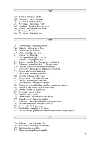 “N”

259 - Necrose - morte dos tecidos
260 - Necropsia - exame cadavérico
261 - Nefrite - inflamação dos rins
262 - Nefrorragia - hemorragia renal
263 - Neoplasia - formação de tecido novo
264 - Neurite - inflamação de um nervo
265 - Nevralgia - dor nervosa
266 - Nefropexia - fixação do rim


                                         “O”

267 - Odontorragia - hemorragia dentaria
268 - Odontite - inflamação do dente
269 - Odontalgia - dor de dente
270 - Otite - inflamação do ouvido
271 - Otalgia - dor de ouvido
272 - Otorragia - hemorragia do ouvido
273 - Oftalmia - inflamação do olho
274 - Oidioce - sapinho do recém-nascido ( monilíase )
275 - Oligomenorreia - diminuição do fluxo menstrual
276 - Oligúria - diminuição da freqüência urinária
277 - Oligopneia - diminuição da freqüência respiratória
278 - Onfalite - inflamação do umbigo
279 - Onicofagia - habito de roer unhas
280 - Ooforite - inflamação do ovário
281 - Ooforectomia - extirpação do ovário
282 - Orquite - inflamação do testículo
283 - Orquidectomia - retirada do testículos
284 - Ortopneia - respiração difícil que obriga o paciente sentar-se
285 - Osteartrite - inflamação de uma articulação
286 - Osteite - inflamação de um osso
287 - Onfalalgia - dor no umbigo
288 - Osteoma - tumor ósseo
289 - Osteossintese - restauração de uma fratura
290 - Orquideopexia - fixação do testículo
291 - Otoscopia - exame do ouvido por meio do otoscópio
292 - Otorreia - corrimento purulento do ouvido
293 - Ozena - odor fétido pelo nariz
294 - Obnubilação - incoerência das idéias
295 - Otorrinolaringologia - estudo das doença do ouvido, nariz e garganta


                                         “P”

296 - Paliativo - capas de minora a dor
297 - Pancreatite - inflamação do pâncreas
298 - Papiloma - tumor epitelial
299 - Pápula - pequena elevação da pele
                                                                             7
 