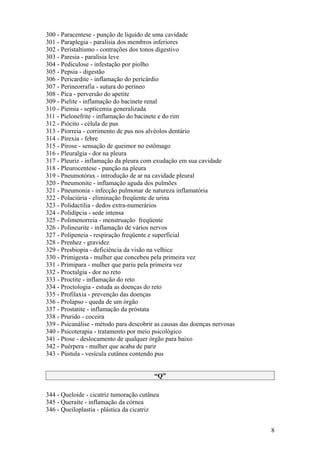 300 - Paracentese - punção de liquido de uma cavidade
301 - Paraplegia - paralisia dos membros inferiores
302 - Peristaltismo - contrações dos tonos digestivo
303 - Paresia - paralisia leve
304 - Pediculose - infestação por piolho
305 - Pepsia - digestão
306 - Pericardite - inflamação do pericárdio
307 - Perineorrafia - sutura do períneo
308 - Pica - perversão do apetite
309 - Pielite - inflamação do bacinete renal
310 - Piemia - septicemia generalizada
311 - Pielonefrite - inflamação do bacinete e do rim
312 - Piócito - célula de pus
313 - Piorreia - corrimento de pus nos alvéolos dentário
314 - Pirexia - febre
315 - Pirose - sensação de queimor no estômago
316 - Pleuralgia - dor na pleura
317 - Pleuriz - inflamação da pleura com exudação em sua cavidade
318 - Pleurocentese - punção na pleura
319 - Pneumotórax - introdução de ar na cavidade pleural
320 - Pneumonite - inflamação aguda dos pulmões
321 - Pneumonia - infecção pulmonar de natureza inflamatória
322 - Polaciúria - eliminação freqüente de urina
323 - Polidactilia - dedos extra-numerários
324 - Polidipcia - sede intensa
325 - Polimenorreia - menstruação freqüente
326 - Polineurite - inflamação de vários nervos
327 - Polipeneia - respiração freqüente e superficial
328 - Prenhez - gravidez
329 - Presbiopia - deficiência da visão na velhice
330 - Primigesta - mulher que concebeu pela primeira vez
331 - Primipara - mulher que pariu pela primeira vez
332 - Proctalgia - dor no reto
333 - Proctite - inflamação do reto
334 - Proctologia - estuda as doenças do reto
335 - Profilaxia - prevenção das doenças
336 - Prolapso - queda de um órgão
337 - Prostatite - inflamação da próstata
338 - Prurido - coceira
339 - Psicanálise - método para descobrir as causas das doenças nervosas
340 - Psicoterapia - tratamento por meio psicológico
341 - Ptose - deslocamento de qualquer órgão para baixo
342 - Puérpera - mulher que acaba de parir
343 - Pústula - vesícula cutânea contendo pus


                                         “Q”

344 - Queloide - cicatriz tumoração cutânea
345 - Queraíte - inflamação da córnea
346 - Queiloplastia - plástica da cicatriz


                                                                           8
 