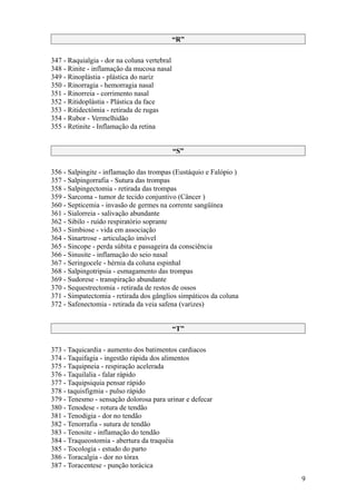 “R”

347 - Raquialgia - dor na coluna vertebral
348 - Rinite - inflamação da mucosa nasal
349 - Rinoplástia - plástica do nariz
350 - Rinorragia - hemorragia nasal
351 - Rinorreia - corrimento nasal
352 - Ritidoplástia - Plástica da face
353 - Ritidectómia - retirada de rugas
354 - Rubor - Vermelhidão
355 - Retinite - Inflamação da retina


                                             “S”

356 - Salpingite - inflamação das trompas (Eustáquio e Falópio )
357 - Salpingorrafia - Sutura das trompas
358 - Salpingectomia - retirada das trompas
359 - Sarcoma - tumor de tecido conjuntivo (Câncer )
360 - Septicemia - invasão de germes na corrente sangüínea
361 - Sialorreia - salivação abundante
362 - Sibilo - ruído respiratório soprante
363 - Simbiose - vida em associação
364 - Sinartrose - articulação imóvel
365 - Sincope - perda súbita e passageira da consciência
366 - Sinusite - inflamação do seio nasal
367 - Seringocele - hérnia da coluna espinhal
368 - Salpingotripsia - esmagamento das trompas
369 - Sudorese - transpiração abundante
370 - Sequestrectomia - retirada de restos de ossos
371 - Simpatectomia - retirada dos gânglios simpáticos da coluna
372 - Safenectomia - retirada da veia safena (varizes)


                                             “T”

373 - Taquicardia - aumento dos batimentos cardiacos
374 - Taquifagia - ingestão rápida dos alimentos
375 - Taquipneia - respiração acelerada
376 - Taquilalia - falar rápido
377 - Taquipsiquia pensar rápido
378 - taquisfigmia - pulso rápido
379 - Tenesmo - sensação dolorosa para urinar e defecar
380 - Tenodese - rotura de tendão
381 - Tenodigia - dor no tendão
382 - Tenorrafia - sutura de tendão
383 - Tenosite - inflamação do tendão
384 - Traqueostomia - abertura da traquéia
385 - Tocologia - estudo do parto
386 - Toracalgia - dor no tórax
387 - Toracentese - punção torácica
                                                                   9
 