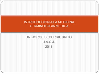INTRODUCCION A LA MEDICINA.
   TERMINOLOGIA MEDICA.


DR. JORGE BECERRIL BRITO
         U.A.C.J.
          2011
 