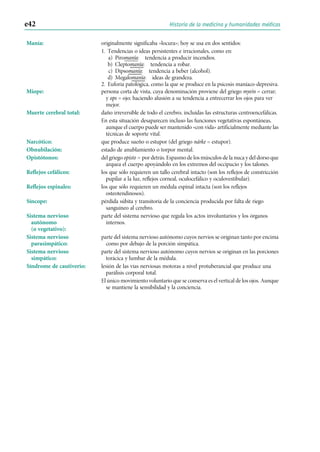 Manía: originalmente significaba «locura»; hoy se usa en dos sentidos:
1. Tendencias o ideas persistentes e irracionales, como en:
a) Piromanía: tendencia a producir incendios.
b) Cleptomanía: tendencia a robar.
c) Dipsomanía: tendencia a beber (alcohol).
d) Megalomanía: ideas de grandeza.
2. Euforia patológica, como la que se produce en la psicosis maníaco-depresiva.
Miope: persona corta de vista, cuya denominación proviene del griego myein = cerrar;
y ops = ojo; haciendo alusión a su tendencia a entrecerrar los ojos para ver
mejor.
Muerte cerebral total: daño irreversible de todo el cerebro, incluídas las estructuras centroencefálicas.
En esta situación desaparecen incluso las funciones vegetativas espontáneas,
aunque el cuerpo puede ser mantenido «con vida» artificialmente mediante las
técnicas de soporte vital.
Narcótico: que produce sueño o estupor (del griego nárke = estupor).
Obnubilación: estado de anublamiento o torpor mental.
Opistótonos: del griego opisto = por detrás. Espasmo de los músculos de la nuca y del dorso que
arquea el cuerpo apoyándolo en los extremos del occipucio y los talones.
Reflejos cefálicos: los que sólo requieren un tallo cerebral intacto (son los reflejos de constricción
pupilar a la luz, reflejos corneal, oculocefálico y oculovestibular).
Reflejos espinales: los que sólo requieren un médula espinal intacta (son los reflejos
osteotendinosos).
Síncope: pérdida súbita y transitoria de la conciencia producida por falta de riego
sanguíneo al cerebro.
Sistema nervioso
autónomo
(o vegetativo):
parte del sistema nervioso que regula los actos involuntarios y los órganos
internos.
Sistema nervioso
parasimpático:
parte del sistema nervioso autónomo cuyos nervios se originan tanto por encima
como por debajo de la porción simpática.
Sistema nervioso
simpático:
parte del sistema nervioso autónomo cuyos nervios se originan en las porciones
torácica y lumbar de la médula.
Síndrome de cautiverio: lesión de las vías nerviosas motoras a nivel protuberancial que produce una
parálisis corporal total.
El único movimiento voluntario que se conserva es el vertical de los ojos. Aunque
se mantiene la sensibilidad y la conciencia.
e42 Historia de la medicina y humanidades médicas
 