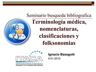 Seminario busqueda bibliografica
  Terminología médica,
     nomenclaturas,
    clasificaciones y
      folksonomias
          Ignacio Basagoiti
          9-01-2010
 
