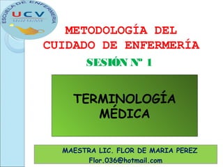 SESIÓN Nº 1
METODOLOGÍA DEL
CUIDADO DE ENFERMERÍA
MAESTRA LIC. FLOR DE MARIA PEREZ
Flor.036@hotmail.com
TERMINOLOGÍA
MÉDICA
 