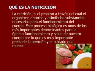 QUÉ ES LA NUTRICIÓN La nutrición es el proceso a través del cual el organismo absorbe y asimila las substancias necesarias para el funcionamiento del cuerpo. Este proceso biológico es unos de los más importantes determinantes para el óptimo funcionamiento y salud de nuestro cuerpo por lo que es muy importante prestarle la atención y el cuidado que merece. 
