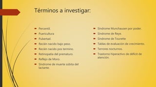 Términos a investigar:
 Percentil.
 Puericultura
 Pubertad.
 Recién nacido bajo peso.
 Recién nacido pos termino.
 Retinopatía del prematuro.
 Reflejo de Moro.
 Síndrome de muerte súbita del
lactante.
 Síndrome Munchausen por poder.
 Síndrome de Reye.
 Síndrome de Tourette
 Tablas de evaluación de crecimiento.
 Terrores nocturnos.
 Trastorno hiperactivo de déficit de
atención.
 