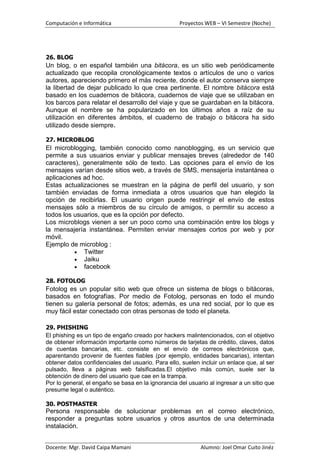 Computación e Informática                           Proyectos WEB – VI Semestre (Noche)




26. BLOG
Un blog, o en español también una bitácora, es un sitio web periódicamente
actualizado que recopila cronológicamente textos o artículos de uno o varios
autores, apareciendo primero el más reciente, donde el autor conserva siempre
la libertad de dejar publicado lo que crea pertinente. El nombre bitácora está
basado en los cuadernos de bitácora, cuadernos de viaje que se utilizaban en
los barcos para relatar el desarrollo del viaje y que se guardaban en la bitácora.
Aunque el nombre se ha popularizado en los últimos años a raíz de su
utilización en diferentes ámbitos, el cuaderno de trabajo o bitácora ha sido
utilizado desde siempre.

27. MICROBLOG
El microblogging, también conocido como nanoblogging, es un servicio que
permite a sus usuarios enviar y publicar mensajes breves (alrededor de 140
caracteres), generalmente sólo de texto. Las opciones para el envío de los
mensajes varían desde sitios web, a través de SMS, mensajería instantánea o
aplicaciones ad hoc.
Estas actualizaciones se muestran en la página de perfil del usuario, y son
también enviadas de forma inmediata a otros usuarios que han elegido la
opción de recibirlas. El usuario origen puede restringir el envío de estos
mensajes sólo a miembros de su círculo de amigos, o permitir su acceso a
todos los usuarios, que es la opción por defecto.
Los microblogs vienen a ser un poco como una combinación entre los blogs y
la mensajería instantánea. Permiten enviar mensajes cortos por web y por
móvil.
Ejemplo de microblog :
             Twitter
             Jaiku
             facebook

28. FOTOLOG
Fotolog es un popular sitio web que ofrece un sistema de blogs o bitácoras,
basados en fotografías. Por medio de Fotolog, personas en todo el mundo
tienen su galería personal de fotos; además, es una red social, por lo que es
muy fácil estar conectado con otras personas de todo el planeta.

29. PHISHING
El phishing es un tipo de engaño creado por hackers malintencionados, con el objetivo
de obtener información importante como números de tarjetas de crédito, claves, datos
de cuentas bancarias, etc. consiste en el envío de correos electrónicos que,
aparentando provenir de fuentes fiables (por ejemplo, entidades bancarias), intentan
obtener datos confidenciales del usuario. Para ello, suelen incluir un enlace que, al ser
pulsado, lleva a páginas web falsificadas.El objetivo más común, suele ser la
obtención de dinero del usuario que cae en la trampa.
Por lo general, el engaño se basa en la ignorancia del usuario al ingresar a un sitio que
presume legal o auténtico.

30. POSTMASTER
Persona responsable de solucionar problemas en el correo electrónico,
responder a preguntas sobre usuarios y otros asuntos de una determinada
instalación.


Docente: Mgr. David Caipa Mamani                            Alumno: Joel Omar Cuito Jinéz
 