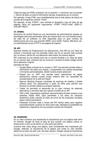 Computación e Informática                      Proyectos WEB – VI Semestre (Noche)


Todos los tags de HTML empiezan con el caracter < y terminan con el caracter
>. Dentro de ellos va toda la información del tag, empezando por el nombre.
Por ejemplo, el tag HTML (que probablemente sea el más básico de todos) se
escribe de la siguiente manera: <html>
Por ejemplo, el tag <FONT>, que controla la tipografía o tipo de letra de las
páginas, lleva los siguientes argumentos: <FONT FACE="Arial" SIZE="2"
COLOR="RED">

37. CPANEL
(Acrónimo de control Panel) es una herramienta de administración basado en
tecnologías web para administrar sitios de manera fácil, con una interfaz limpia.
Se trata de un software no libre disponible para un gran número de
distribuciones de Linux que soporten RPM, como SuSE, Fedora, Mandriva, etc.
La autenticación es por HTTP o una página de ingreso.

38. API
Significa Interfaz de Programación de Aplicaciones. Una API es una "llave de
acceso" a funciones que nos permiten hacer uso de un servicio web provisto
por un tercero, dentro de una aplicación web propia, de manera segura.
API, entonces es una interfaz para dar un acceso limitado a la base de datos
de un servicio web, evitando que se conozca o acceda al propio código fuente
de la aplicación original.
Ejemplos de Apis:
    Google Maps a través de su acceso a "API" nos permite ponerle datos e
        información útil sobre sus mapas, y presentarlos con ciertas búsquedas
        o funciones personalizadas, desde nuestra propia aplicación
    Paypal con su "API" nos permite hacer operaciones de pagos
        electrónicos usando nuestro propio sistema web, sin necesidad de
        acceder/operar en la web de Paypal
    Algunos Booking Engines (centrales de reservas de hoteles y tickets
        aereos) abren sus aplicaciones a partir de APIs para permitir que
        terceros re-vendan desde sus propios sistemas
    Twitter ha permitido el desarrollo de un gran número de sistemas
        alternativos y servicios web que operan a través de su API
    UPS y DHL (operadoras logísticas internacionales) brindan acceso a sus
        sistemas desde APIs, para permitirles a los sitios de comercio
        electrónico poder calcular el costo de envío de los productos vendidos
        según ciertos parámetros
    Facebook Connect cede a través del API ciertos datos para registrar
        automáticamente usuarios en otros sitios web, dándoles la posibilidad de
        registrarse y loguearse con sus propias cuentas de Facebook




39. PAGERANK
Es un valor numérico que representa la importancia que una página web tiene
en Internet. Google se hace la idea de que cuando una página coloca un
enlace (link) a otra, es de hecho un voto para esta última.
Cuantos más votos tenga una página, será considerada más importante por
Google. Además, la importancia de la página que emite su voto también
determina el peso de este voto. De esta manera, Google calcula la importancia

Docente: Mgr. David Caipa Mamani                       Alumno: Joel Omar Cuito Jinéz
 