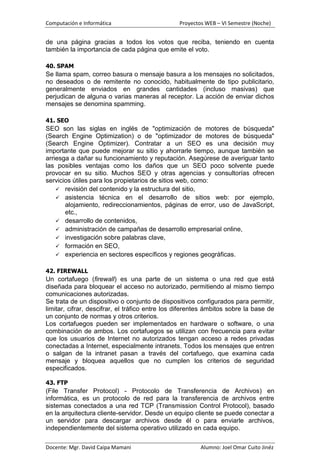 Computación e Informática                        Proyectos WEB – VI Semestre (Noche)


de una página gracias a todos los votos que reciba, teniendo en cuenta
también la importancia de cada página que emite el voto.

40. SPAM
Se llama spam, correo basura o mensaje basura a los mensajes no solicitados,
no deseados o de remitente no conocido, habitualmente de tipo publicitario,
generalmente enviados en grandes cantidades (incluso masivas) que
perjudican de alguna o varias maneras al receptor. La acción de enviar dichos
mensajes se denomina spamming.

41. SEO
SEO son las siglas en inglés de "optimización de motores de búsqueda"
(Search Engine Optimization) o de "optimizador de motores de búsqueda"
(Search Engine Optimizer). Contratar a un SEO es una decisión muy
importante que puede mejorar su sitio y ahorrarle tiempo, aunque también se
arriesga a dañar su funcionamiento y reputación. Asegúrese de averiguar tanto
las posibles ventajas como los daños que un SEO poco solvente puede
provocar en su sitio. Muchos SEO y otras agencias y consultorías ofrecen
servicios útiles para los propietarios de sitios web, como:
     revisión del contenido y la estructura del sitio,
     asistencia técnica en el desarrollo de sitios web: por ejemplo,
       alojamiento, redireccionamientos, páginas de error, uso de JavaScript,
       etc.,
     desarrollo de contenidos,
     administración de campañas de desarrollo empresarial online,
     investigación sobre palabras clave,
     formación en SEO,
     experiencia en sectores específicos y regiones geográficas.


42. FIREWALL
Un cortafuego (firewall) es una parte de un sistema o una red que está
diseñada para bloquear el acceso no autorizado, permitiendo al mismo tiempo
comunicaciones autorizadas.
Se trata de un dispositivo o conjunto de dispositivos configurados para permitir,
limitar, cifrar, descifrar, el tráfico entre los diferentes ámbitos sobre la base de
un conjunto de normas y otros criterios.
Los cortafuegos pueden ser implementados en hardware o software, o una
combinación de ambos. Los cortafuegos se utilizan con frecuencia para evitar
que los usuarios de Internet no autorizados tengan acceso a redes privadas
conectadas a Internet, especialmente intranets. Todos los mensajes que entren
o salgan de la intranet pasan a través del cortafuego, que examina cada
mensaje y bloquea aquellos que no cumplen los criterios de seguridad
especificados.

43. FTP
(File Transfer Protocol) - Protocolo de Transferencia de Archivos) en
informática, es un protocolo de red para la transferencia de archivos entre
sistemas conectados a una red TCP (Transmission Control Protocol), basado
en la arquitectura cliente-servidor. Desde un equipo cliente se puede conectar a
un servidor para descargar archivos desde él o para enviarle archivos,
independientemente del sistema operativo utilizado en cada equipo.

Docente: Mgr. David Caipa Mamani                         Alumno: Joel Omar Cuito Jinéz
 