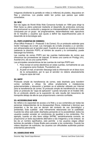 Computación e Informática                      Proyectos WEB – VI Semestre (Noche)


imágenes dividiendo la pantalla en miles (o millones) de pixeles, dispuestos en
filas y columnas. Los pixeles están tan juntos que parece que estén
conectados.

50. W3C
Son las siglas de World Wide Web Consorcio fundado en 1994 para dirigir la
Web hacia su pleno potencial mediante el desarrollo de protocolos comunes
que promuevan su evolución y aseguran su interoperabilidad. El consorcio está
compuesto por un grupo de programadores, desarrolladores web, ejecutivos
de la industria y usuarios que ayuda a definir las especificaciones para el
desarrollo de la tecnología web.

51. POP3 (CUENTAS DE CORREO)
(Post Office Protocol 3 - Protocolo 3 de Correo). Es un protocolo estándar para
recibir mensajes de e-mail. Los mensajes de e-mails enviados a un servidor,
son almacenados por el servidor pop3. Cuando el usuario se conecta al mismo
(sabiendo la dirección POP3, el nombre de usuario y la contraseña), puede
descargar los ficheros.
Las cuentas de correo POP3 son las cuentas tradicionales de correo que
ofrecemos los proveedores de Internet. Si tienes una cuenta en Prodigy (mr),
Avantel (mr), etc es una cuenta POP3.
Las principales características de las cuentas de mail tipo POP3 son:
    1. Para revisar el correo electrónico en estas cuentas, normalmente se usa
        un programa como Outlook, Thunderbird, etc.
    2. Al pedir el mail, el servidor descarga toda la información en el disco duro
        de la computadora, por lo que el servidor no retiene absolutamente
        ninguna copia del mail.

52. SMTP
Protocolo simple de transferencia de correo, está diseñado para transferir
correo confiable y eficaz. Se utiliza ampliamente e instalaciones
gubernamentales y educación y también es el estándar utilizado por Internet
para la transferencia de correo. El protocolo simple de transferencia de correo
seria un protocolo de “capa de aplicación” cuando ranurado en el modelo OSI.
Es un protocolo abierto ya la suposición de solo resulta del mecanismo de
transporte debajo de ella es que proporcionará u servicio confiable.

53. ACCESIBILIDAD WEB
Se refiere a la capacidad de acceso a la Web y a sus contenidos por todas las
personas independientes de la discapacidad (física, intelectual o técnica) que
presenten o de las que se deriven del contexto de uso (tecnológico y
ambiental). Esta cualidad está íntimamente relacionada con la usabilidad.
Cuando los sitios web están diseñados pensando en la accesibilidad, todos los
usuarios pueden acceder en condiciones de igualdad a los contenidos. Por
ejemplo, cuando un sitio tiene código XHTML, semánticamente correcto, se
proporciona un texto equivalente alternativo a las imágenes y a los enlaces se
les da un nombre significativo, esto permite a los usuarios ciegos utilizar
lectores de pantalla o líneas Braile para acceder a los contenidos. Cuando los
videos disponen de subtítulos, los usuarios con dificultades auditivitas podrían
entenderlos plenamente

54. USABILIDAD WEB
Docente: Mgr. David Caipa Mamani                       Alumno: Joel Omar Cuito Jinéz
 