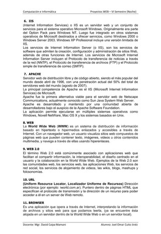 Computación e Informática                      Proyectos WEB – VI Semestre (Noche)


6. IIS
(Internet Information Services) o IIS es un servidor web y un conjunto de
servicios para el sistema operativo Microsoft Windows. Originalmente era parte
del Option Pack para Windows NT. Luego fue integrado en otros sistemas
operativos de Microsoft destinados a ofrecer servicios, como Windows 2000 o
Windows Server 2003. Windows XP Profesional incluye una versión limitada de
IIS.
Los servicios de Internet Information Server (o IIS), son los servicios de
software que admiten la creación, configuración y administración de sitios Web,
además de otras funciones de Internet. Los servicios de Microsoft Internet
Information Server incluyen el Protocolo de transferencia de noticias a través
de la red (NNTP), el Protocolo de transferencia de archivos (FTP) y el Protocolo
simple de transferencia de correo (SMTP).

7. APACHE
Servidor web de distribución libre y de código abierto, siendo el más popular del
mundo desde abril de 1996, con una penetración actual del 50% del total de
servidores web del mundo (agosto de 2007).
La principal competencia de Apache es el IIS (Microsoft Internet Information
Services) de Microsoft.
Apache fue la primera alternativa viable para el servidor web de Netscape
Communications, actualmente conocido como Sun Java System Web Server.
Apache es desarrollado y mantenido por una comunidad abierta de
desarrolladores bajo el auspicio de la Apache Software Foundation.
La aplicación permite ejecutarse en múltiples sistemas operativos como
Windows, Novell NetWare, Mac OS X y los sistemas basados en Unix.

8. WEB
La World Wide Web (WWW) es un sistema de distribución de información
basado en hipertexto o hipermedios enlazados y accesibles a través de
Internet. Con un navegador web, un usuario visualiza sitios web compuestos de
páginas web que pueden contener texto, imágenes, videos u otros contenidos
multimedia, y navega a través de ellas usando hiperenlaces.

9. WEB 2.0
El término Web 2.0 está comúnmente asociado con aplicaciones web que
facilitan el compartir información, la interoperabilidad, el diseño centrado en el
usuario y la colaboración en la World Wide Web. Ejemplos de la Web 2.0 son
las comunidades web, los servicios web, las aplicaciones Web, los servicios de
red social, los servicios de alojamiento de videos, las wikis, blogs, mashups y
folcsonomías.

10. URL
(Uniform Resource Locator, Localizador Uniforme de Recursos) Dirección
electrónica (por ejemplo: iworld.com.ar). Puntero dentro de páginas HTML que
especifican el protocolo de transmisión y la dirección de un recurso para poder
acceder a él en un server de Web remoto.

11. BROWSER
Es una aplicación que opera a través de Internet, interpretando la información
de archivos y sitios web para que podamos leerla, (ya se encuentre ésta
alojada en un servidor dentro de la World Wide Web o en un servidor local).


Docente: Mgr. David Caipa Mamani                       Alumno: Joel Omar Cuito Jinéz
 