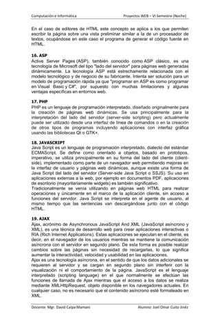 Computación e Informática                      Proyectos WEB – VI Semestre (Noche)


En el caso de editores de HTML este concepto se aplica a los que permiten
escribir la página sobre una vista preliminar similar a la de un procesador de
textos, ocupándose en este caso el programa de generar el código fuente en
HTML.

16. ASP
Active Server Pages (ASP), también conocido como ASP clásico, es una
tecnología de Microsoft del tipo "lado del servidor" para páginas web generadas
dinámicamente. La tecnología ASP está estrechamente relacionada con el
modelo tecnológico y de negocio de su fabricante. Intenta ser solución para un
modelo de programación rápida ya que "programar en ASP es como programar
en Visual Basic y C#", por supuesto con muchas limitaciones y algunas
ventajas específicas en entornos web.

17. PHP
PHP es un lenguaje de programación interpretado, diseñado originalmente para
la creación de páginas web dinámicas. Se usa principalmente para la
interpretación del lado del servidor (server-side scripting) pero actualmente
puede ser utilizado desde una interfaz de línea de comandos o en la creación
de otros tipos de programas incluyendo aplicaciones con interfaz gráfica
usando las bibliotecas Qt o GTK+.

18. JAVASCRIPT
Java Script es un lenguaje de programación interpretado, dialecto del estándar
ECMAScript. Se define como orientado a objetos, basado en prototipos,
imperativo, se utiliza principalmente en su forma del lado del cliente (client-
side), implementado como parte de un navegador web permitiendo mejoras en
la interfaz de usuario y páginas web dinámicas, aunque existe una forma de
Java Script del lado del servidor (Server-side Java Script o SSJS). Su uso en
aplicaciones externas a la web, por ejemplo en documentos PDF, aplicaciones
de escritorio (mayoritariamente widgets) es también significativo.
Tradicionalmente se venía utilizando en páginas web HTML para realizar
operaciones y únicamente en el marco de la aplicación cliente, sin acceso a
funciones del servidor. Java Script se interpreta en el agente de usuario, al
mismo tiempo que las sentencias van descargándose junto con el código
HTML.

19. AJAX
Ajax, acrónimo de Asynchronous JavaScript And XML (JavaScript asíncrono y
XML), es una técnica de desarrollo web para crear aplicaciones interactivas o
RIA (Rich Internet Applications). Estas aplicaciones se ejecutan en el cliente, es
decir, en el navegador de los usuarios mientras se mantiene la comunicación
asíncrona con el servidor en segundo plano. De esta forma es posible realizar
cambios sobre las páginas sin necesidad de recargarlas, lo que significa
aumentar la interactividad, velocidad y usabilidad en las aplicaciones.
Ajax es una tecnología asíncrona, en el sentido de que los datos adicionales se
requieren al servidor y se cargan en segundo plano sin interferir con la
visualización ni el comportamiento de la página. JavaScript es el lenguaje
interpretado (scripting language) en el que normalmente se efectúan las
funciones de llamada de Ajax mientras que el acceso a los datos se realiza
mediante XMLHttpRequest, objeto disponible en los navegadores actuales. En
cualquier caso, no es necesario que el contenido asíncrono esté formateado en
XML.

Docente: Mgr. David Caipa Mamani                       Alumno: Joel Omar Cuito Jinéz
 