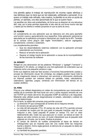 Computación e Informática                         Proyectos WEB – VI Semestre (Noche)


Una plantilla agiliza el trabajo de reproducción de muchas copias idénticas o
casi idénticas (que no tiene que ser tan elaborado, sofisticado o personal). Si se
quiere un trabajo más refinado, más creativo, la plantilla no es sino un punto de
partida, un ejemplo, una idea aproximada de lo que se quiere hacer.
Las plantillas son sitios web prediseñados, de forma que ya disponen de una estructura
defi- nida, por lo tanto permiten desarrollar el sitio web de una forma mucho más ágil
y rápida que los diseños a medida (proyectos en que se parte de cero).

23. PLUGIN
Un complemento es una aplicación que se relaciona con otra para aportarle
una función nueva y generalmente muy especifica. Esta aplicación adicional es
ejecutada por la aplicación principal e interactúan por medio de la API. También
se lo conoce como plug-in (del inglés "enchufable"), add-on (agregado),
complemento, conector o extensión.
Los complementos permiten:
       Que los desarrolladores externos colaboren con la aplicación principal
       extendiendo sus funciones
       Reducir el tamaño de la aplicación
       Separar el código fuente de la aplicación a causa de la incompatibilidad
       de las licencias de software

24. WIDGET
Widget es una abreviación de las palabras "Windows" y "gadget" ("ventana" y
"dispositivo"). En efecto, un widget es una mini-aplicación de ordenador que se
presenta como una pequeña ventana o caja.
Entre sus objetivos está dar fácil acceso a funciones frecuentemente usadas y
proveer de información visual. Sin embargo, los widgets pueden hacer todo lo
que la imaginación desee e interactuar con servicios e información distribuida
en Internet; pueden ser vistosos relojes en pantalla, notas, calculadoras,
calendarios, agendas, juegos, ventanas con información del tiempo en su
ciudad, etcétera.

25. PING
Ping es una utilidad diagnóstica en redes de computadoras que comprueba el
estado de la conexión del host local con uno o varios equipos remotos de una
red TCP/IP por medio del envío de paquetes ICMP de solicitud y de respuesta.
Mediante esta utilidad puede diagnosticarse el estado, velocidad y calidad de
una red determinada.
Por lo tanto, la salida del comando ping permite conocer:
    La dirección IP que corresponde al nombre de la máquina remota.
    El número de secuencia ICMP.
    La vida útil del paquete (TTL). El campo de vida útil (TTL) permite conocer
    la cantidad de routers por los que pasó el paquete mientras viajó de una
    máquina a otra. Cada paquete IP posee un campo TTL con un valor
    relativamente alto. Cada vez que pasa por un router, se reduce el valor. Si
    alguna vez este número es cero, el router interpretará que el paquete está
    viajando en círculos, por lo tanto, finaliza el proceso.
    El campo de demora de vueltas corresponde al lapso de tiempo en
    milisegundos que se necesita para dar una vuelta entre las máquinas
    fuente y destino. Cómo regla general, la demora de un paquete no debe ser
    mayor a 200 ms;
    La cantidad de paquetes perdidos.

Docente: Mgr. David Caipa Mamani                          Alumno: Joel Omar Cuito Jinéz
 