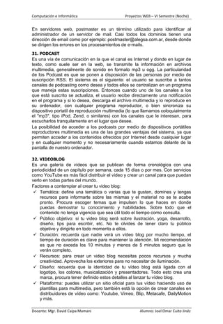 Computación e Informática                     Proyectos WEB – VI Semestre (Noche)


En servidores web, postmaster es un término utilizado para identificar al
administrador de un servidor de mail. Casi todos los dominios tienen una
dirección de email como por ejemplo: postmaster@alegsa.com.ar, desde donde
se dirigen los errores en los procesamientos de e-mails.
31. PODCAST
Es una vía de comunicación en la que el canal es Internet y donde en lugar de
texto, como suele ser en la web, se transmite la información en archivos
multimedia, generalmente de sonido en formato mp3 u ogg. La particularidad
de los Podcast es que se ponen a disposición de las personas por medio de
suscripción RSS. El sistema es el siguiente: el usuario se suscribe a tantos
canales de podcasting como desea y todos ellos se centralizan en un programa
que maneja estas suscripciones. Entonces cuando uno de los canales a los
que está suscrito se actualiza, el usuario recibe directamente una notificación
en el programa y si lo desea, descarga el archivo multimedia y lo reproduce en
su ordenador, con cualquier programa reproductor, o bien sincroniza su
dispositivo portatil de reproducción multimedia (lo que llamamos coloquialmente
el "mp3", tipo iPod, Zend, o similares) con los canales que le interesan, para
escucharlos tranquilamente en el lugar que desee.
La posibilidad de acceder a los podcasts por medio de dispositivos portátiles
reproductores multimedia es una de las grandes ventajas del sistema, ya que
permiten acceder a los contenidos ofrecidos por Internet desde cualquier lugar
y en cualquier momento y no necesariamente cuando estamos delante de la
pantalla de nuestro ordenador.

32. VIDEOBLOG
Es una galería de vídeos que se publican de forma cronológica con una
periodicidad de un capítulo por semana, cada 15 días o por mes. Con servicios
como YouTube es más fácil distribuir el vídeo y crear un canal para que puedan
verlo en todas partes del mundo.
Factores a contemplar al crear tu video blog:
  Temática: define una temática o varias que te gusten, domines y tengas
    recursos para informarte sobre las mismas y el material no se te acabe
    pronto. Procura escoger temas que impulsen lo que haces en donde
    puedas demostrar tu conocimiento y habilidades. Sobre todo que el
    contenido no tenga vigencia que sea útil todo el tiempo como consulta.
  Público objetivo: si tu video blog será sobre ilustración, yoga, desarrollo,
    diseño, tips para escribir, etc. No te olvides de tener claro tu público
    objetivo y dirigirte en todo momento a ellos.
  Duración: recuerda que nadie verá un vídeo blog por mucho tiempo, el
    tiempo de duración es clave para mantener la atención. Mi recomendación
    es que no exceda los 10 minutos y menos de 5 minutos seguro que lo
    verán completo.
  Recursos: para crear un video blog necesitas pocos recursos y mucha
    creatividad. Aprovecha los exteriores para no necesitar de iluminación.
  Diseño: recuerda que la identidad de tu vídeo blog está ligada con el
    logotipo, los colores, musicalización y presentadores. Todo esto crea una
    marca, procura tener definido estos detalles al lanzar tu vídeo blog.
  Plataforma: puedes utilizar un sitio oficial para tus vídeo haciendo uso de
    plantillas para multimedia, pero también está la opción de crear canales en
    distribuidores de vídeo como: Youtube, Vimeo, Blip, Metacafe, DailyMotion
    y más.

Docente: Mgr. David Caipa Mamani                      Alumno: Joel Omar Cuito Jinéz
 