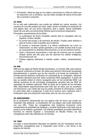 Computación e Informática                      Proyectos WEB – VI Semestre (Noche)


 Promoción: utiliza los tags en tus vídeos, promociona tu vídeo en sitios que
  se relacionen con tu temática, usa las redes sociales de buena forma para
  dar a conocer tu proyecto.

33. WIKI
Es un sitio web colaborativo que puede ser editado por varios usuarios. Los
usuarios de una wiki pueden así crear, editar, borrar o modificar el contenido de
una página web, de una forma interactiva, fácil y rápida; dichas facilidades
hacen de una wiki una herramienta efectiva para la escritura colaborativa
Principales características de los Wikis:
     La publicación de forma inmediata usando sólo el navegador web (ej.
       Explorer, Firefox, Mozilla.
     El control del acceso y de permisos de edición. Pueden estar abiertos a
       todo el mundo o sólo a aquellos que invitemos.
     El acceso a versiones previas a la última modificación así como su
       restauración, es decir queda guardado y con posible acceso todo lo que
       se va guardando en distintas intervenciones y a ver los cambios hechos.
     Subir y almacenar documentos y todo tipo de archivos que se pueden
       enlazar dentro del wiki para que los alumnos los utilicen (imágenes,
       documentos pdf, etc.
     Enlazar páginas exteriores e insertar audios, vídeos, presentaciones,
       etc.

34. RSS
RSS son las siglas de Really Simple Syndication, un formato XML para sindicar
o compartir contenido en la web. Se utiliza para difundir información actualizada
frecuentemente a usuarios que se han suscrito a la fuente de contenidos. El
formato permite distribuir contenidos sin necesidad de un navegador, utilizando
un software diseñado para leer estos contenidos RSS (agregador). A pesar de
eso, es posible utilizar el mismo navegador para ver los contenidos RSS. Las
últimas versiones de los principales navegadores permiten leer los RSS sin
necesidad de software adicional. RSS es parte de la familia de los formatos
XML desarrollado específicamente para todo tipo de sitios que se actualicen
con frecuencia y por medio del cual se puede compartir la información y usarla
en otros sitios web o programas. A esto se le conoce como redifusión web o
sindicación web (una traducción incorrecta, pero de uso muy común).

35. MARCADORES
Es la localización almacenada de una página web de forma que puede ser
revisitada más adelante. La localización de una página web suele expresarse
con una URL. Todos los navegadores web modernos incorporan como
característica la posibilidad de catalogar y acceder fácilmente a las webs que el
usuario ya ha visitado y guardado. Los enlaces guardados se suelen denominar
favoritos en Internet Explorer y marcadores en Mozilla Firefox, los dos
navegadores web más utilizados en el mercado.


36. TAGS
Los tags, a veces llamados "etiquetas" en español, son los "comandos" que los
programas navegadores leen e interpretan para armar y dar forma a las
páginas de Internet.

Docente: Mgr. David Caipa Mamani                       Alumno: Joel Omar Cuito Jinéz
 