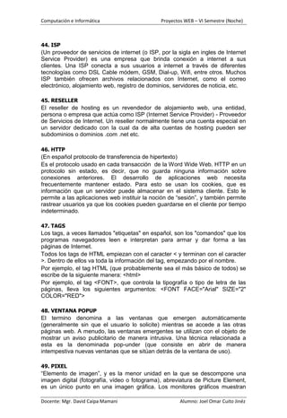 Computación e Informática                      Proyectos WEB – VI Semestre (Noche)



44. ISP
(Un proveedor de servicios de internet (o ISP, por la sigla en ingles de Internet
Service Provider) es una empresa que brinda conexión a internet a sus
clientes. Una ISP conecta a sus usuarios a internet a través de diferentes
tecnologías como DSL Cable módem, GSM, Dial-up, Wifi, entre otros. Muchos
ISP también ofrecen archivos relacionados con Internet, como el correo
electrónico, alojamiento web, registro de dominios, servidores de noticia, etc.

45. RESELLER
El reseller de hosting es un revendedor de alojamiento web, una entidad,
persona o empresa que actúa como ISP (Internet Service Provider) - Proveedor
de Servicios de Internet. Un reseller normalmente tiene una cuenta especial en
un servidor dedicado con la cual da de alta cuentas de hosting pueden ser
subdominios o dominios .com .net etc.

46. HTTP
(En español protocolo de transferencia de hipertexto)
Es el protocolo usado en cada transacción de la Word Wide Web. HTTP en un
protocolo sin estado, es decir, que no guarda ninguna información sobre
conexiones anteriores. El desarrollo de aplicaciones web necesita
frecuentemente mantener estado. Para esto se usan los cookies, que es
información que un servidor puede almacenar en el sistema cliente. Esto le
permite a las aplicaciones web instituir la noción de “sesión”, y también permite
rastrear usuarios ya que los cookies pueden guardarse en el cliente por tiempo
indeterminado.

47. TAGS
Los tags, a veces llamados "etiquetas" en español, son los "comandos" que los
programas navegadores leen e interpretan para armar y dar forma a las
páginas de Internet.
Todos los tags de HTML empiezan con el caracter < y terminan con el caracter
>. Dentro de ellos va toda la información del tag, empezando por el nombre.
Por ejemplo, el tag HTML (que probablemente sea el más básico de todos) se
escribe de la siguiente manera: <html>
Por ejemplo, el tag <FONT>, que controla la tipografía o tipo de letra de las
páginas, lleva los siguientes argumentos: <FONT FACE="Arial" SIZE="2"
COLOR="RED">

48. VENTANA POPUP
El termino denomina a las ventanas que emergen automáticamente
(generalmente sin que el usuario lo solicite) mientras se accede a las otras
páginas web. A menudo, las ventanas emergentes se utilizan con el objeto de
mostrar un aviso publicitario de manera intrusiva. Una técnica relacionada a
esta es la denominada pop-under (que consiste en abrir de manera
intempestiva nuevas ventanas que se sitúan detrás de la ventana de uso).

49. PIXEL
“Elemento de imagen”, y es la menor unidad en la que se descompone una
imagen digital (fotografía, vídeo o fotograma), abreviatura de Picture Element,
es un único punto en una imagen gráfica. Los monitores gráficos muestran

Docente: Mgr. David Caipa Mamani                       Alumno: Joel Omar Cuito Jinéz
 