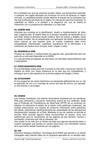 Computación e Informática                      Proyectos WEB – VI Semestre (Noche)


Es la facilidad con que las personas pueden utilizar una herramienta particular
o cualquier otro objeto fabricado por humanos con el fin de alcanzar un objeto
concreto. La usabilidad también puede referirse al estudio de los principios que
hay tras la eficacia percibida de un objeto. En interacción persona-ordenador, la
usabilidad se refiere a la claridad y la elegancia con que se diseña la
interacción con un programa de ordenador a un sitio web.

55. DISEÑO WEB
Actividad que consiste en la planificación, diseño e implementación de sitios
web y páginas web. El diseño Web es el proceso completo de desarrollo de un
sitio Web, desde su llamativo diseño externo, lleno de colores y detalles, hasta
su diseño invisible. No es simplemente una aplicación del diseño convencional
sobre Internet ya que requiere tener en cuenta cuestiones tales como
navegabilidad, interactividad, usabilidad, arquitectura de la información y la
interacción de medios como el audio, texto, imagen y video.

56. DESARROLLO WEB
Proceso de creación y mantenimiento de páginas web, generalmente para ser
parte de un sitio web disponible en la WWW.
La o las personas encargadas de esta tarea, son llamadas desarrolladores web
o webmasters.

57. POSICIONAMIENTO WEB
Es una estrategia usada para dar a conocer tu sitio web o marca por internet. El
objetivo es tener una mayor presencia en la web que tus competidores, y
conseguir que tu sitio aparezca en la primera página de Google y Yahoo.

58. ATTACHMENT
En los programas de correo electrónico se representa gráficamente con un clip
la operación de unir a un mensaje de correo otro tipo de archivo, por ejemplo:
un documento o una imagen.




59. COOKIE
Las cookies constituyen una potente herramienta empleada por los servidores
Web para almacenar y recuperar información acerca de sus visitantes. Dado
que el Protocolo de Transferencia de HiperTexto (HTTP) es un protocolo sin
estados (no almacena el estado de la sesión entre peticiones sucesivas), las
cookies proporcionan una manera de conservar información entre peticiones
del cliente, extendiendo significativamente las capacidades de las aplicaciones
cliente/servidor basadas en la Web. Mediante el uso de cookies se permite al
servidor Web recordar algunos datos concernientes al usuario, como sus
preferencias para la visualización de las páginas de ese servidor, nombre y
contraseña, productos que más le interesan, etc.
Una cookie no es más que un fichero de texto que algunos servidores piden a
nuestro navegador que escriba en nuestro disco duro, con información acerca
de lo que hemos estado haciendo por sus páginas.

60. CGI
(Common Gateway Interface). Tecnología de la WWW que permite a un cliente
(navegador web) solicitar datos de un programa ejecutado en un servidor web.
Docente: Mgr. David Caipa Mamani                       Alumno: Joel Omar Cuito Jinéz
 