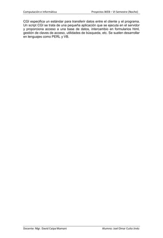Computación e Informática                     Proyectos WEB – VI Semestre (Noche)


CGI especifica un estándar para transferir datos entre el cliente y el programa.
Un script CGI se trata de una pequeña aplicación que se ejecuta en el servidor
y proporciona acceso a una base de datos, intercambio en formularios html,
gestión de claves de acceso, utilidades de búsqueda, etc. Se suelen desarrollar
en lenguajes como PERL y VB.




Docente: Mgr. David Caipa Mamani                      Alumno: Joel Omar Cuito Jinéz
 
