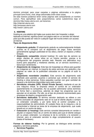Computación e Informática                      Proyectos WEB – VI Semestre (Noche)


dominio principal, para crear carpetas o páginas adicionales a la página
principal como foros, chat, blogs adicionales entre otras cosas.
De esta manera podemos tener varias páginas web compartiendo un nombre
común. Para ejemplificar esto pospondremos varios subdominios bajo el
dominio http://www.uterra.com, así tenemos:
http://internet.uterra.com
http://empresa.uterra.com
http://www1.uterra.com

3. HOSTING
Hosting es una palabra del Ingles que quiere decir dar hospedar o alojar.
Aplicado al Internet, significa poner una página web en un servidor de Internet
para que ella pueda ser vista en cualquier lugar del mundo entero con acceso
al Internet.
Tipos de Alojamiento Web

 Alojamiento gratuito: El alojamiento gratuito es extremadamente limitado
  cuando se lo compara con el alojamiento de pago. Estos servicios
  generalmente agregan publicidad en los sitios y tienen un espacio y tráfico
  limitado.
 Alojamiento compartido (shared hosting): En este tipo de servicio se
  alojan clientes de varios sitios en un mismo servidor, gracias a la
  configuración del programa servidor web. Resulta una alternativa muy
  buena para pequeños y medianos clientes, es un servicio económico y
  tiene buen rendimiento.
 Alojamiento de imágenes: Este tipo de hospedaje se ofrece para guardar
  tus imágenes en internet, la mayoría de estos servicios son gratuitos y las
  páginas se valen de la publicidad colocadas en su página al subir la
  imagen.
 Alojamiento revendedor (reseller): Este servicio de alojamiento está
  diseñado para grandes usuarios o personas que venden el servicio de
  Hosting a otras personas. Estos paquetes cuentan con gran cantidad de
  espacio y de dominios disponibles para cada cuenta.
 Servidores virtuales (VPS, Virtual Private Server): mediante el uso de
  una máquina virtual, la empresa ofrece el control de un ordenador
  aparentemente no compartido. Así se pueden administrar varios dominios
  de forma fácil y económica, además de elegir los programas que se
  ejecutan en el servidor. Por ello, es el tipo de producto recomendado para
  empresas de diseño y programación web.
 Servidores dedicados: El término servidor dedicado se refiere a una
  forma avanzada de alojamiento web en la cual el cliente alquila o compra
  un ordenador completo, y por tanto tiene el control completo y la
  responsabilidad de administrarlo. El cuidado físico de la máquina y de la
  conectividad a Internet es tarea de la empresa de alojamiento, que suele
  tenerlo en un centro de datos.
 Colocación (o housing): Este servicio consiste básicamente en vender o
  alquilar un espacio físico de un centro de datos para que el cliente coloque
  ahí su propio ordenador. La empresa le da la corriente y la conexión a
  Internet, pero el ordenador servidor lo elige completamente el usuario
  (hasta el hardware).

Formas de obtener hosting: Por lo general, se distingue entre servicios
pagados y servicios gratuitos.
  Servicios Pagados:
Docente: Mgr. David Caipa Mamani                       Alumno: Joel Omar Cuito Jinéz
 