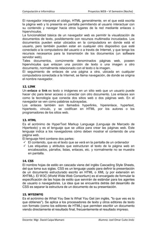 Computación e Informática                     Proyectos WEB – VI Semestre (Noche)


El navegador interpreta el código, HTML generalmente, en el que está escrita
la página web y lo presenta en pantalla permitiendo al usuario interactuar con
su contenido y navegar hacia otros lugares de la red mediante enlaces o
hipervínculos.
La funcionalidad básica de un navegador web es permitir la visualización de
documentos de texto, posiblemente con recursos multimedia incrustados. Los
documentos pueden estar ubicados en la computadora en donde está el
usuario, pero también pueden estar en cualquier otro dispositivo que esté
conectado a la computadora del usuario o a través de Internet, y que tenga los
recursos necesarios para la transmisión de los documentos (un software
servidor web).
Tales documentos, comúnmente denominados páginas web, poseen
hipervínculos que enlazan una porción de texto o una imagen a otro
documento, normalmente relacionado con el texto o la imagen.
El seguimiento de enlaces de una página a otra, ubicada en cualquier
computadora conectada a la Internet, se llama navegación, de donde se origina
el nombre navegador.

12. LINK
Un enlace o link es texto o imágenes en un sitio web que un usuario puede
hacer clic para tener acceso o conectar con otro documento. Los enlaces son
como la tecnología que conecta dos sitios web o dos páginas web. En el
navegador se ven como palabras subrayadas.
Los enlaces también son llamados hyperlinks, hiperenlace, hypertext,
hipertexto, vínculo, y se codifican en HTML por los autores o los
programadores de los sitios web.

13. HTML
Es el acrónimo de HyperText Markup Language (Lenguaje de Marcado de
Hipertexto) y es el lenguaje que se utiliza para crear las páginas web. Este
lenguaje indica a los navegadores cómo deben mostrar el contenido de una
página web.
El lenguaje html contiene dos partes:
  El contenido, que es el texto que se verá en la pantalla de un ordenador
  Las etiquetas y atributos que estructuran el texto de la página web en
     encabezados, párrafos, listas, enlaces, etc. y normalmente no se muestra
     en pantalla.

14. CSS
El nombre hojas de estilo en cascada viene del inglés Cascading Style Sheets,
del que toma sus siglas. CSS es un lenguaje usado para definir la presentación
de un documento estructurado escrito en HTML o XML (y por extensión en
XHTML). El W3C (World Wide Web Consortium) es el encargado de formular la
especificación de las hojas de estilo que servirán de estándar para los agentes
de usuario o navegadores. La idea que se encuentra detrás del desarrollo de
CSS es separar la estructura de un documento de su presentación.

15. WYSIWYG
Es el acrónimo de What You See Is What You Get (en inglés, "lo que ves es lo
que obtienes"). Se aplica a los procesadores de texto y otros editores de texto
con formato (como los editores de HTML) que permiten escribir un documento
viendo directamente el resultado final, frecuentemente el resultado impreso.


Docente: Mgr. David Caipa Mamani                      Alumno: Joel Omar Cuito Jinéz
 