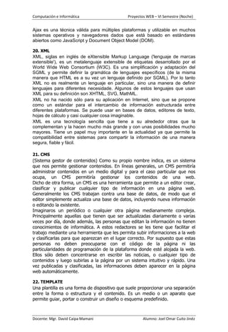 Computación e Informática                     Proyectos WEB – VI Semestre (Noche)


Ajax es una técnica válida para múltiples plataformas y utilizable en muchos
sistemas operativos y navegadores dados que está basado en estándares
abiertos como JavaScript y Document Object Model (DOM).

20. XML
XML, siglas en inglés de eXtensible Markup Language ('lenguaje de marcas
extensible'), es un metalenguaje extensible de etiquetas desarrollado por el
World Wide Web Consortium (W3C). Es una simplificación y adaptación del
SGML y permite definir la gramática de lenguajes específicos (de la misma
manera que HTML es a su vez un lenguaje definido por SGML). Por lo tanto
XML no es realmente un lenguaje en particular, sino una manera de definir
lenguajes para diferentes necesidade. Algunos de estos lenguajes que usan
XML para su definición son XHTML, SVG, MathML.
XML no ha nacido sólo para su aplicación en Internet, sino que se propone
como un estándar para el intercambio de información estructurada entre
diferentes plataformas. Se puede usar en bases de datos, editores de texto,
hojas de cálculo y casi cualquier cosa imaginable.
XML es una tecnología sencilla que tiene a su alrededor otras que la
complementan y la hacen mucho más grande y con unas posibilidades mucho
mayores. Tiene un papel muy importante en la actualidad ya que permite la
compatibilidad entre sistemas para compartir la información de una manera
segura, fiable y fácil.

21. CMS
(Sistema gestor de contenidos) Como su propio nombre indica, es un sistema
que nos permite gestionar contenidos. En líneas generales, un CMS permitiría
administrar contenidos en un medio digital y para el caso particular que nos
ocupa, un CMS permitiría gestionar los contenidos de una web.
Dicho de otra forma, un CMS es una herramienta que permite a un editor crear,
clasificar y publicar cualquier tipo de información en una página web.
Generalmente los CMS trabajan contra una base de datos, de modo que el
editor simplemente actualiza una base de datos, incluyendo nueva información
o editando la existente.
Imaginaros un periódico o cualquier otra página medianamente compleja.
Principalmente aquellas que tienen que ser actualizadas diariamente o varias
veces por día, donde además, las personas que editan la información no tienen
conocimientos de informática. A estos redactores se les tiene que facilitar el
trabajo mediante una herramienta que les permita subir informaciones a la web
y clasificarlas para que aparezcan en el lugar correcto. Por supuesto que estas
personas no deben preocuparse con el código de la página ni las
particularidades de programación de la plataforma donde esté alojada la web.
Ellos sólo deben concentrarse en escribir las noticias, o cualquier tipo de
contenidos y luego subirlas a la página por un sistema intuitivo y rápido. Una
vez publicadas y clasificadas, las informaciones deben aparecer en la página
web automáticamente.

22. TEMPLATE
Una plantilla es una forma de dispositivo que suele proporcionar una separación
entre la forma o estructura y el contenido. Es un medio o un aparato que
permite guiar, portar o construir un diseño o esquema predefinido.



Docente: Mgr. David Caipa Mamani                      Alumno: Joel Omar Cuito Jinéz
 