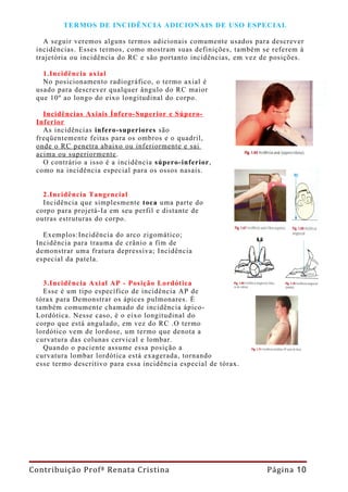 TERMOS DE INCIDÊNCIA ADICIONAIS DE USO ESPECIAL

   A seguir veremos alguns termos adicionais comumente usados para descrever
 incidências. Esses termos, como mostram suas definições, também se referem à
 trajetória ou incidência do RC e são portanto incidências, em vez de posições.

   1.Incidência axial
   No posicionamento radiográfico, o termo axial é
 usado para descrever qualquer ângulo do RC maior
 que 10º ao longo do eixo longitudinal do corpo.

   Incidências Axiais Ínfero-Superior e Súpero-
 Inferior
   As incidências infero-superiores são
 freqüentemente feitas para os ombros e o quadril,
 onde o RC penetra abaixo ou inferiormente e sai
 acima ou superiormente .
   O contrário a isso é a incidência súpero-inferior,
 como na incidência especial para os ossos nasais.


   2.Incidência Tangencial
   Incidência que simplesmente toca uma parte do
 corpo para projetá-Ia em seu perfil e distante de
 outras estruturas do corpo.

   Exemplos:Incidência do arco zigomático;
 Incidência para trauma de crânio a fim de
 demonstrar uma fratura depressiva; Incidência
 especial da patela.


   3.Incidência Axial AP - Posição Lordótica
   Esse é um tipo específico de incidência AP de
 tórax para Demonstrar os ápices pulmonares. É
 também comumente chamado de incidência ápico-
 Lordótica. Nesse caso, é o eixo longitudinal do
 corpo que está angulado, em vez do RC .O termo
 lordótico vem de lordose, um termo que denota a
 curvatura das colunas cervical e lombar.
   Quando o paciente assume essa posição a
 curvatura lombar lordótica está exagerada, tornando
 esse termo descritivo para essa incidência especial de tórax.




Contribuição Profª Renata Cristina                                  Página 10
 