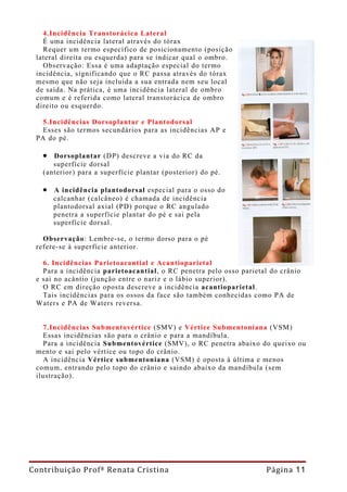 4.Incidência Transtorácica Lateral
   É uma incidência lateral através do tórax
   Requer um termo específico de posicionamento (posição
 lateral direita ou esquerda) para se indicar qual o ombro.
   Observação: Essa é uma adaptação especial do termo
 incidência, significando que o RC passa através do tórax
 mesmo que não seja incluída a sua entrada nem seu local
 de saída. Na prática, é uma incidência lateral de ombro
 comum e é referida como lateral transtorácica de ombro
 direito ou esquerdo.

   5.Incidências Dorsoplantar e Plantodorsal
   Esses são termos secundários para as incidências AP e
 PA do pé.

   • Dorsoplantar (DP) descreve a via do RC da
      superfície dorsal
   (anterior) para a superfície plantar (posterior) do pé.

   • A incidência plantodorsal especial para o osso do
      calcanhar (calcâneo) é chamada de incidência
      plantodorsal axial (PD) porque o RC angulado
      penetra a superfície plantar do pé e sai pela
      superfície dorsal.

   Observação: Lembre-se, o termo dorso para o pé
 refere-se à superfície anterior.

   6. Incidências Parietoacantial e Acantioparietal
   Para a incidência parietoacantial, o RC penetra pelo osso parietal do crânio
 e sai no acântio (junção entre o nariz e o lábio superior).
   O RC em direção oposta descreve a incidência acantioparietal.
   Tais incidências para os ossos da face são também conhecidas como PA de
 Waters e PA de Waters reversa.


   7.Incidências Submentovértice (SMV) e Vértice Submentoniana (VSM)
   Essas incidências são para o crânio e para a mandíbula.
   Para a incidência Submentovértice (SMV), o RC penetra abaixo do queixo ou
 mento e sai pelo vértice ou topo do crânio.
   A incidência Vértice submentoniana (VSM) é oposta à última e menos
 comum, entrando pelo topo do crânio e saindo abaixo da mandíbula (sem
 ilustração).




Contribuição Profª Renata Cristina                                  Página 11
 
