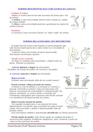 TERMOS DESCRITIVOS DAS CURVATURAS DA COLUNA

   Lordose X Cifose
   Ambos os termos descrevem uma curvatura da frente para trás
 da coluna.
   A lordose é uma convexidade anterior mais comum na região
 da coluna lombar.
   A cifose é uma convexidade posterior, geralmente na região da
 coluna torácica.

   Escoliose
   A escoliose é uma curvatura lateral, ou "lado a lado" da coluna.



                TERMOS RELACIONADOS AOS MOVIMENTOS

   O grupo final de termos relacionados ao posicionamento que
 todo técnico/radiologista deve saber refere-se à variedade de
 movimentos.
   A maioria deles está listada em pares descrevendo
 movimentos em direções opostas.

   Flexão versus extensão
   Ao fletir ou estender uma articulação, o ângulo entre as
 partes Diminui ou aumenta.

   A flexão diminui o ângulo da articulação.
Exemplos da Flexão do joelho, do cotovelo e do punho.

 A extensão aumenta o ângulo da articulação

   Hiperextensão
   Estender uma articulação além do seu estado natural.

   Flexão normal e Hiperextensão da coluna:
   A flexão é o ato de dobrar, e a extensão é o retorno à
 posição retificada ou natural. Uma curvatura para trás
 além de sua posição de neutralidade é a hiperextensão. Na
 prática, entretanto, os termos flexão e extensão são
 comumente empregados para expressar uma flexão extrema
 e as incidências de hiperextensão da coluna.

   Híperextensão normal do punho:
   Um segundo exemplo para o uso especial do termo
 hiperextensão é no punho, para avaliação do canal ou túnel
 carpal. Nessa posição, o punho é hiperestendido além da
 posição neutra.
   Esse movimento também é denominado dorsiflexão (ou flexão posterior).

   Flexão aguda do punho: Uma flexão aguda ou completa do punho é
 necessária para algumas incidências tangenciais para visualizar a ponte do
 carpo na face posterior do punho .

Contribuição Profª Renata Cristina                                    Página 13
 