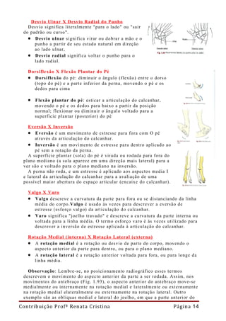 Desvio Ulnar X Desvio Radial do Punho
   Desvio significa literalmente "para o lado" ou "sair
 do padrão ou curso".
   • Desvio ulnar significa virar ou dobrar a mão e o
      punho a partir de seu estado natural em direção
      ao lado ulnar,
   • Desvio radial significa voltar o punho para o
      lado radial.

   Dorsiflexão X Flexão Plantar do Pé
   • Dorsiflexão do pé: diminuir o ângulo (flexão) entre o dorso
     (topo do pé) e a parte inferior da perna, movendo o pé e os
     dedos para cima

   • Flexão plantar do pé: esticar a articulação do calcanhar,
      movendo o pé e os dedos para baixo a partir da posição
      normal; flexionar ou diminuir o ângulo voltado para a
      superfície plantar (posterior) do pé

   Eversão X Inversão
   • Eversão é um movimento de estresse para fora com O pé
       através da articulação do calcanhar.
   • Inversão é um movimento de estresse para dentro aplicado ao
       pé sem a rotação da perna.
   A superfície plantar (sola) do pé é virada ou rodada para fora do
 plano mediano (a sola aparece em uma direção mais lateral) para a
 ver são e voltado para o plano mediano na inversão.
   A perna não roda, e um estresse é aplicado aos aspectos media I
 e lateral da articulação do calcanhar para a avaliação de uma
 possível maior abertura do espaço articular (encaixe do calcanhar).

   Valgo X Varo
   • Valgo descreve a curvatura da parte para fora ou se distanciando da linha
     média do corpo.Valgo é usado às vezes para descrever a eversão de
     estresse (esforço valgo) da articulação do calcanhar.
   • Varo significa "joelho travado" e descreve a curvatura da parte interna ou
     voltada para a linha média. O termo esforço varo é às vezes utilizado para
     descrever a inversão de estresse aplicada à articulação do calcanhar.

   Rotação Medial (interna) X Rotação Lateral (externa)
   • A rotação medial é a rotação ou desvio de parte do corpo, movendo o
     aspecto anterior da parte para dentro, ou para o plano mediano.
   • A rotação lateral é a rotação anterior voltada para fora, ou para longe da
     linha média.

   Observação: Lembre-se, no posicionamento radiográfico esses termos
 descrevem o movimento do aspecto anterior da parte a ser rodada. Assim, nos
 movimentos do antebraço (Fig. 1.93), o aspecto anterior do antebraço move-se
 medialmente ou internamente na rotação medial e lateralmente ou externamente
 na rotação medial elateral mente ou externamente na rotação lateral. Outro
 exemplo são as oblíquas medial e lateral do joelho, em que a parte anterior do

Contribuição Profª Renata Cristina                                     Página 14
 