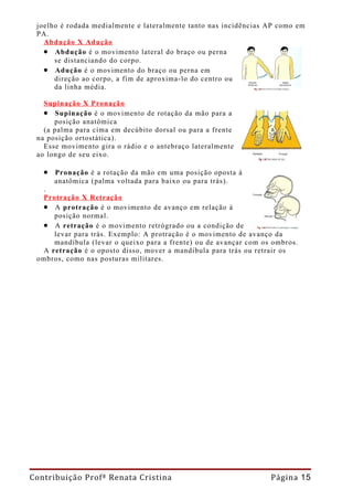 joelho é rodada medialmente e lateralmente tanto nas incidências AP como em
 PA.
   Abdução X Adução
   • Abdução é o movimento lateral do braço ou perna
      se distanciando do corpo.
   • Adução é o movimento do braço ou perna em
      direção ao corpo, a fim de aproxima-lo do centro ou
      da linha média.

   Supinação X Pronação
   • Supinação é o movimento de rotação da mão para a
      posição anatômica
   (a palma para cima em decúbito dorsal ou para a frente
 na posição ortostática).
   Esse movimento gira o rádio e o antebraço lateralmente
 ao longo de seu eixo.

   • Pronação é a rotação da mão em uma posição oposta à
     anatômica (palma voltada para baixo ou para trás).
  .
  Protração X Retração
  • A protração é o movimento de avanço em relação à
     posição normal.
  • A retração é o movimento retrógrado ou a condição de
     levar para trás. Exemplo: A protração é o movimento de avanço da
     mandíbula (levar o queixo para a frente) ou de avançar com os ombros.
  A retração é o oposto disso, mover a mandíbula para trás ou retrair os
 ombros, como nas posturas militares.




Contribuição Profª Renata Cristina                                Página 15
 