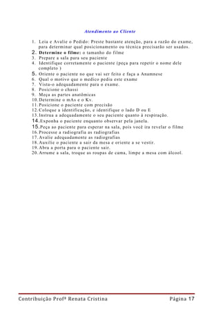 Atendimento ao Cliente

     1. Leia e Avalie o Pedido: Preste bastante atenção, para a razão do exame,
         para determinar qual posicionamento ou técnica precisarão ser usados.
     2. Determine o filme: o tamanho do filme
     3. Prepare a sala para seu paciente
     4. Identifique corretamente o paciente (peça para repetir o nome dele
         completo )
     5. Oriente o paciente no que vai ser feito e faça a Anamnese
     6. Qual o motivo que o medico pediu este exame
     7. Vista-o adequadamente para o exame.
     8. Posicione o chassi
     9. Meça as partes anatômicas
     10. Determine o mAs e o Kv.
     11. Posicione o paciente com precisão
     12. Coloque a identificação, e identifique o lado D ou E
     13. Instrua a adequadamente o seu paciente quanto à respiração.
     14. Exponha o paciente enquanto observar pela janela.
     15. Peça ao paciente para esperar na sala, pois você ira revelar o filme
     16. Processe a radiografia as radiografias
     17. Avalie adequadamente as radiografias
     18. Auxilie o paciente a sair da mesa e oriente a se vestir.
     19. Abra a porta para o paciente sair.
     20. Arrume a sala, troque as roupas de cama, limpe a mesa com álcool.




Contribuição Profª Renata Cristina                                  Página 17
 