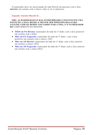 O numerador deve ser posicionado do lado Direito do paciente com a face
 anterior em contato com o chassi. (não se vê os números)


   Segundo Antonio Biasoli Jr.

  OBS: AS RADIOGRAFIAS DAS EXTREMIDADES CONSTITUEM UMA
 EXCEÇÃO A ESSA REGRA E DEVEM SER POSICIONADAS PARA
 ANALISE COM OS DEDOS VOLTADOS PARA CIMA, E O NUMERADOR
 DO LADO DIREITO DA REGIÃO.

   • MÃO em PA Direita: numerador do lado do 1º dedo; com a face posterior
     em contato com o filme
   • Mão em PA Esquerda: numerador do lado do 5º dedo ; com a face
     posterior em contato com o chassi. (AP)
   • Mão em AP Direita: numerador do lado do 1º dedo; com a face anterior
     em contato o chassi. (PA)
   • Mão em AP Esquerda: numerador do lado do 5º dedo; com a face anterior
     em contato com o chassi.(PA)




Contribuição Profª Renata Cristina                                Página 19
 