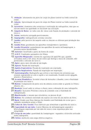 1. Abdução : afastamento de parte do corpo do plano central ou linha central do
      corpo.
   2. Adução: Aproximação de parte do corpo do Plano central ou linha central do
      corpo.
   3. Acessórios: elementos não essenciais à realização de radiografias, mas que ou
      elevam muito sua qualidade ou facilitam sua execução.
   4. Ampola de Raios –x: tubo com AL vácuo com função de produção e emissão de
      raios-x.
   5. Anion: molécula carregada positivamente.
   6. Angiografia: radiografia do sistema vascular.
   7. Anódio: pólo positivo da ampola onde se chocam os elétrons para produção dos
      Raios-x
   8. Anódio Fixo: geralmente em aparelhos transportáteis e portáteis.
   9. Anodio Giratório: normalmente em aparelhos de maior miliamperagem, a
      presenta maior durabilidade.
   10. Anterior: localizado a parte da frente do corpo.
   11. A.O.T: Cambiador automático de filmes
   12. Aparelho Bloqueado: sistema de segurança do aparelho que, quando
      utilizamos mAs e kV altos, há um relais que desliga a mesa de comando, não
      permitindo a emissão de raios-x.
   13. Ápice: parte mais elevada de um órgão.
   14. Apneia: Parada da respiração.
   15. Apnéia Expiratória: Parada da respiração em expiração.
   16. Apnéia Inspiratória: Parada da respiração em inspiração.
   17. Autotomografia: Radiografia que utiliza o movimento de estruturas que
      estejam superpondo-se com a região a ser examinada, ficando assim apagada,
      através o floucinetico.
   18. Avental Plumbífero: Avental à base de borracha e chumbo, com a finalidade
      de proteção aos raios-x
   19. Balcão: Componente da parte seca da câmara escura onde se guarda os filmes,
      chassis, etc...
   20. Bandeja: Local onde se coloca o chassi, para a obtenção de uma radiografia.
   21. Biombo: Acessório Próximo à mesa de comando com a finalidade de
      radioproteção.
   22. Bipedestação: o mesmo que ortostática, ou pessoa de pé.
   23. Bobina: fio condutor enrrolado em espiras em torno de um núcleo de ferro.
   24. Buck: Grade com finas lâminas de chumbo com finalidade de evitar que a
      radiação secundaria atinja o filme.
   25. Cabos de Alta Tensão: Fios elétricos que alimentam o aparelho de raios-x.
   26. Capacidade de um tubo: Limite Maximo de miliamperagem segundo e
      kilovoltagem suportada por um tubo de raios-x com segurança para sua
      integridade.
   27. Carga de um tubo: quantidade de liamperagem / segundos e kilovolts utilizada
      numa radiografia.
   28. Cátion: molécula com carga elétrica negativa.

Contribuição Profª Renata Cristina                                     Página 20
 