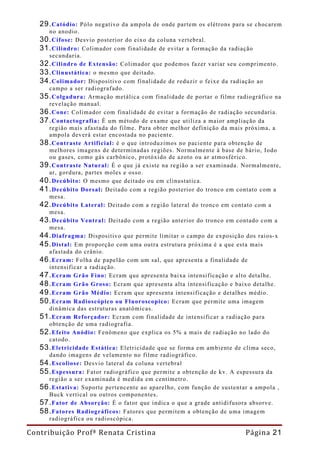 29. Catódio:  Pólo negativo da ampola de onde partem os elétrons para se chocarem
     no anodio.
   30. Cifose: Desvio posterior do eixo da coluna vertebral.
   31. Cilindro: Colimador com finalidade de evitar a formação da radiação
     secundaria.
   32. Cilindro de Extensão: Colimador que podemos fazer variar seu comprimento.
   33. Clinustática: o mesmo que deitado.
   34. Colimador: Dispositivo com finalidade de reduzir o feixe da radiação ao
     campo a ser radiografado.
   35. Colgadura: Armação metálica com finalidade de portar o filme radiográfico na
     revelação manual.
   36. Cone: Colimador com finalidade de evitar a formação de radiação secundaria.
   37. Contactografia: È um método de exame que utiliza a maior ampliação da
     região mais afastada do filme. Para obter melhor definição da mais próxima, a
     ampola deverá estar encostada no paciente.
   38. Contraste Artificial: è o que introduzimos no paciente para obtenção de
     melhores imagens de determinadas regiões. Normalmente à base de bário, Iodo
     ou gases, como gás carbônico, protóxido de azoto ou ar atmosférico.
   39. Contraste Natural: È o que já existe na região a ser examinada. Normalmente,
     ar, gordura, partes moles e osso.
   40. Decúbito: O mesmo que deitado ou em clinustatica.
   41. Decúbito Dorsal: Deitado com a região posterior do tronco em contato com a
     mesa.
   42. Decúbito Lateral: Deitado com a região lateral do tronco em contato com a
     mesa.
   43. Decúbito Ventral: Deitado com a região anterior do tronco em contado com a
     mesa.
   44. Diafragma: Dispositivo que permite limitar o campo de exposição dos raios-x
   45. Distal: Em proporção com uma outra estrutura próxima é a que esta mais
     afastada do crânio.
   46. Ecram: Folha de papelão com um sal, que apresenta a finalidade de
     intensificar a radiação.
   47. Ecram Grão Fino: Ecram que apresenta baixa intensificação e alto detalhe.
   48. Ecram Grão Groso: Ecram que apresenta alta intensificação e baixo detalhe.
   49. Ecram Grão Médio: Ecram que apresenta intensificação e detalhes médio.
   50. Ecram Radioscópico ou Fluoroscopico: Ecram que permite uma imagem
     dinâmica das estruturas anatômicas.
   51. Ecram Reforçador: Ecram com finalidade de intensificar a radiação para
     obtenção de uma radiografia.
   52. Efeito Anódio: Fenômeno que explica os 5% a mais de radiação no lado do
     catodo.
   53. Eletricidade Estática: Eletricidade que se forma em ambiente de clima seco,
     dando imagens de velamento no filme radiográfico.
   54. Escoliose: Desvio lateral da coluna vertebral
   55. Espessura: Fator radiográfico que permite a obtenção de kv. A espessura da
     região a ser examinada é medida em centímetro.
   56. Estativa: Suporte pertencente ao aparelho, com função de sustentar a ampola ,
     Buck vertical ou outros componentes.
   57. Fator de Absorção: É o fator que indica o que a grade antidifusora absorve.
   58. Fatores Radiográficos: Fatores que permitem a obtenção de uma imagem
     radiográfica ou radioscópica.

Contribuição Profª Renata Cristina                                     Página 21
 