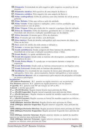 59. Filamento:        Extremidade do pólo negativo pólo negativo ou positivo de um
            circuito.
    60. Filamento Anodico: Pólo positivo de uma ampola de Raios-x
    61. Filamento catódico: Pólo negativo de uma ampola de Raios-x
    62. Filme (radiográfico): Folha de celulose com uma emulsão de sal de prata e
            gelatina.
    63. Filme Mofado: Filme que sofreu a ação da umidade
    64. Filme Velado: Filme exposto a radiações, calor e outras condições que
            impressionam os sais de prata.
    65. Filme Virgem: Filme que ainda não foi exposto a qualquer tipo de radiação.
    66. Filtro de Alumínio: Folha de alumínio, geralmente de 1 e 2 mm com a
            finalidade nde absorver a radiação secundária que sai da ampola.
    67. Filtro Inerente: O mesmo que o filtro de alumínio.
    68. Flou: O mesmo que sem nitidez, sem definição.
    69. Flou cinético: Perda de detalhe radiográfico pelo movimento do objeto, do
            filme ou do foco.
    70. foco: ponto do anódio de onde emana a radiação x.
    71. Forame: o mesmo que buraco, cavidade.
    72. Grade antidifusora: Grade composta de finas laminas de chumbo, com
            finalidade de evitar que a radiação secundaria atinja o filme.
    73. Grade Bucky: é a garde antidifusora fixa.
    74. Grade divergente: Grade onde as laminas são divergentes, acompanhando a
            divergência do raio.
    75. Grade Potter-Bucky : É a grade que se movimenta durante o tempo de
            exposição
    76. Grade Reticulada: Grade onde as laminas entrecruzam-se em ângulos retos.
    77. Grade Universal: Grade onde as laminas são paralelas.
    78. Incidência: É o resultado de um conjunto de meios para obtenção de uma
            radiografia. Entre elas , posicionamento, fatores radiográficos e raio central.
    79. Incidências Básicas: são as responsáveis pela maioria das projeções utilizadas
            na tencica radiológica.
 Incidências:
 - AP (Antero-Posterior) : R.C. penetra na região anterior e sai na posterior
 - PA (Postero-anterior): R.C. penetra na região posterior e sai na anterior.
 - P (perfil): R.C. penetra com 90º em relação ao AP ou PA.
 - Lateral: o mesmo que perfil
 - P d i r . (Perfil Direito): Regiao lateral direita mais próxima do filme.
 - P e s q . (Perfil Esquerdo): Região lateral esquerdo mais próximo do filme.
 - P i n t . (Perfil Interno) : Região interna ou medial do membro superior ou inferior
 mais próxima do filme.
 - P e x t . (Perfil Externo): Região externa ou lateral do membro superior ou inferior ,
 mais próxima do filme.
 - OAD (Obliqua Anterior Direita): Região direita mais próxima do filme.
 - OAE (Obliqua Anterior Esquerda): Região anterior esquerda, mais próxima da
 filme.
 - OPD (Obliqua Posterior Direita): Região posterior direita mais próxima do filme.
 - OPE (Obliqua Posterior Esquerda): Região posterior Esquerda mais próxima do
 filme.
 - OAI (Obliqua Anterior Interna): Região anterior interna ou medial do membro
 superior ou inferior mais próximo do filme.
 - OAE (Obliqua Anterior Externa): região anterior externa ou lateral do membro
 superior ou inferior, mais próxima do filme.

Contribuição Profª Renata Cristina                                            Página 22
 