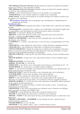 - OPI (Obliqua Posterior Interna): Região posterior interna ou medial do membro
 superior ou inferior, mais próximo do filme.
 - OPE (Obliqua Posterior Externa): Região externa ou lateral do membro superior
 ou inferior, mais próximo do Filme.
 - AXIAL: o raio central percorre o maior eixo da região a ser examinada.
 - TANGENCIAL: o raio central tangencia a região a ser examinada.
 - SEMI-AXIAL : O raio central penetra no sentido obliquo em relação ao maior eixo
 da região a ser examinada.
    80. Incidenas Especiais: São as projeções que normalmente complementam as
       incidências de rotina.
 Incidências (de):
 - APICO-LORDOTICA: projeção para ápice e lobo médio com o paciente em lordose
 forçada.
 - Autotomografia: o paciente fixa a região a ser examinada e movimenta regiões que
 se supeponham, com finalidade de causar floucinetico destas estruturas.
 - BELLOT: è a projeção obliqua de mandíbula.
 - BRETON: é uma semi-axial de crânio, mais especifica para fossa posterior
 craniana , o mesmo que Reverchon e Towne.
 - BUDIN E CHANDLER: é uma axial da coxa, projeção para colo do fêmur e
 articulação coxo-femural.
 - CALDWELL: é a fronto –naso para face e seios da face, correspondendo ao PA de
 crânio.
 - CHAUSSÉ II: é uma obliqua de crânio para o estudo do buraco rasgado posterior.
 - CHAUSSÉ III: é uma obliqua de crânio para o estudo do osso temporal.
 - CONTACTOGRAFIA: método de exame que a ampola fica encostada no paciente.
 Então as estruturas mais próximas do filme aparecem com boa definição e as mais
 afastadas ficam ampliadas perdendo sua definição.
 - DESVIO CUBITAL: a mão em PA com uma flexão externa. É uma incidência para
 punho.
 - DESVIO RADIAL: A mão em P com uma flexão interna. É uma incidência para
 punho.
 - DORSO-PALMAR : É o PA de mão
 - DORSO- PLANTAR: É o AP de pé.
 - FERGUSON: é um AP de sacro, articulação sacro-ilíacas e articulação de L5 – S1
 - FLEISCHNER: É o mesmo que a incidência ápice-lordótica.
 - FROG: É um AP de articulação coxo-femural com os fêmures em obliqua quase em
 perfil. O mesmo que Lowenstein e Rã.
 - FRONTO -NASO : É uma PA de crânio, com colimação para seios paranasais.
 - GAYNER -HART: É uma axial de punho, para canal carpiano.
 - GUILLEN : É uma obliqua de crânio para o estudo do buraco ótico.
 - HIRTZ: É uma axial de face, e de acordo com a penetração do RC, pode ter
 indicação no estudo da base do crânio, osso temporal e buraco rasgador posterior.
 - HJELM-LAURELL: É um PA de tórax com o paciente no decubito lateral contrario
 ao da suspeita do derrame pleural.
 - LAWRENCE : É um perfil de braço, com RC atravessado o tórax.. O mesmo que
 transtoracica ou transaxilar.
 - LOWNSTEIN : É um AP de articulação coxo-femural com os fêmures em obliqua
 quase em perfil. O mesmo que FROG e RÃ
 - LYSHOLM : É uma obliqua de crânio para estudo do buraco ótico.
 - MAYER : É uma obliqua de crânio pra o estudo do osso temporal.
 - MENTO – NASO: É uma semi-axial de face, principalmente para o estudo dos seios
 paranasais.
 - OBLIQUA PÓSTERO - ANTERIOR: É uma obliqua de face, especifica para
 maxilar (maxilar superior)
 - PALMO DORSAL: é o AP da mão
 - PFEIFFER: É uma oblide crânio , para o estudo do buraco ótico.

Contribuição Profª Renata Cristina                                     Página 23
 
