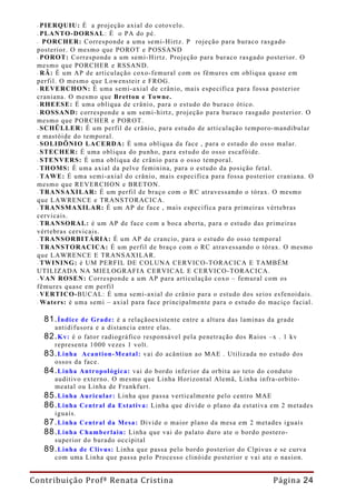 - PIERQUIU: É a projeção axial do cotovelo.
 - PLANTO- DORSAL : É o PA do pé.
 - PORCHER: Corresponde a uma semi-Hirtz. P       rojeção para buraco rasgado
 posterior. O mesmo que POROT e POSSAND
 - POROT: Corresponde a um semi-Hirtz. Projeção para buraco rasgado posterior. O
 mesmo que PORCHER e RSSAND.
 - RÃ: É um AP de articulação coxo-femural com os fêmures em obliqua quase em
 perfil. O mesmo que Lowensteir e FROG.
 - REVERCHON: É uma semi-axial de crânio, mais especifica para fossa posterior
 craniana. O mesmo que Bretton e Towne.
 - RHEESE: É uma obliqua de crânio, para o estudo do buraco ótico.
 - ROSSAND: corresponde a um semi-hirtz, projeção para buraco rasgado posterior. O
 mesmo que PORCHER e POROT.
 - SCHÜLLER: É um perfil de crânio, para estudo de articulação temporo-mandibular
 e mastóide do temporal.
 - SOLIDÔNIO LACERDA: É uma obliqua da face , para o estudo do osso malar.
 - STECHER: É uma obliqua do punho, para estudo do osso escafóide.
 - STENVERS: É uma obliqua de crânio para o osso temporal.
 - THOMS: É uma axial da pelve feminina, para o estudo da posição fetal.
 - TAWE: É uma semi-axial do crânio, mais especifica para fossa posterior craniana. O
 mesmo que REVERCHON e BRETON.
 - TRANSAXI LAR: É um perfil de braço com o RC atravessando o tórax. O mesmo
 que LAWRENCE e TRANSTORACICA.
 - TRANSMAXILAR: É um AP de face , mais especifica para primeiras vértebras
 cervicais.
 - TRANSORAL: é um AP de face com a boca aberta, para o estudo das primeiras
 vértebras cervicais.
 - TRANSORBITÁRIA: É um AP de crancio, para o estudo do osso temporal
 - TRANSTORACICA: É um perfil de braço com o RC atravessando o tórax. O mesmo
 que LAWRENCE E TRANSAXILAR.
 - TWINING: é UM PERFIL DE COLUNA CERVICO- TORACICA E TAMBÉM
 UTILIZADA NA MIELOGRAFIA CERVICAL E CERVICO- TORACICA.
 - VAN ROSEN: Corresponde a um AP para articulação coxo – femural com os
 fêmures quase em perfil
 - VERTI CO-BUCAL: É uma semi-axial do crânio para o estudo dos seios esfenoidais.
 - Waters: é uma semi – axial para face principalmente para o estudo do maciço facial.

   81. Índice de Grade: é a relaçãoexistente entre a altura das laminas da grade
     antidifusora e a distancia entre elas.
   82. Kv: é o fator radiográfico responsável pela penetração dos Raios –x . 1 kv
     representa 1000 vezes 1 volt.
   83. Linha Acantion-Meatal: vai do acântiun ao MAE . Utilizada no estudo dos
     ossos da face.
   84. Linha Antropológica: vai do bordo inferior da orbita ao teto do conduto
     auditivo externo. O mesmo que Linha Horizontal Alemã, Linha infra-orbito-
     meatal ou Linha de Frankfurt.
   85. Linha Auricular: Linha que passa verticalmente pelo centro MAE
   86. Linha Central da Estativa: Linha que divide o plano da estativa em 2 metades
     iguais.
   87. Linha Central da Mesa: Divide o maior plano da mesa em 2 metades iguais
   88. Linha Chamberlain: Linha que vai do palato duro ate o bordo postero-
     superior do burado occipital
   89. Linha de Clivus: Linha que passa pelo bordo posterior do Clpivus e se curva
     com uma Linha que passa pelo Processo clinóide posterior e vai ate o nasion.


Contribuição Profª Renata Cristina                                       Página 24
 