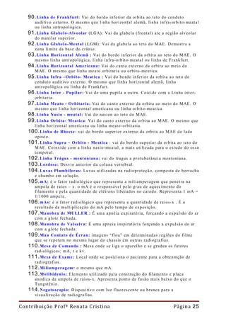 90. Linha de Frankfurt: Vai do bordo inferior da orbita ao teto do conduto
     auditivo externo. O mesmo que linha horizontal alemã, linha infra-orbito-meatal
     ou linha antropológica.
   91. Linha Glabelo-Alveolar (LGA): Vai da glabela (frontal) ate a região alveolar
     do maxilar superior.
   92. Linha Glabelo-Meatal (LGM): Vai da glabela ao teto do MAE. Demostra a
     zona limite da base do crânio.
   93. Linha Horizontal Alemã : Vai do bordo inferior da orbita ao teto do MAE. O
     mesmo linha antropológica, linha infra-orbito-meatal ou linha de Frankfurt.
   94. Linha Horizontal Americana: Vai do canto externo da orbita ao meio do
     MAE. O mesmo que linha meato orbitaria ou orbito-mentica.
   95. Linha Infra –Orbito- Meatica : Vai do bordo inferior da orbita ao teto do
     conduto auditivo externo. O mesmo que linha horizontal alemã, linha
     antropológica ou linha de Frankfurt.
   96. Linha Inter - Pupilar: Vai de uma pupila a outra. Coicide com a Linha inter-
     orbitaria.
   97. Linha Meato - Orbitaria: Vai do canto externo da orbita ao meio do MAE. O
     mesmo que linha horizontal americana ou linha orbito-meatica
   98. Linha Nasio - meatal: Vai do nasion ao teto do MAE.
   99. Linha Orbita- Meatica: Vai do canto externo da orbita ao MAE. O mesmo que
     linha horizontal americana ou linha meato-orbitaria.
   100. Linha de Rheese: vai do bordo superior externo da orbita ao MAE do lado
     oposto.
   101. Linha Supra – Orbito - Meatica : vai do bordo superior da orbita ao teto do
     MAE. Coinxide com a linha nasio-meatal, a mais utilizada para o estudo do osso
     temporal.
   102. Linha Trágus - mentoniana: vai do tragus a protuberância mentoniana.
   103. Lordose: Desvio anterior da coluna vertebral.
   104. Luvas Plumbiferas: Luvas utilizadas na radioproteção, composta de borracha
     e chumbo em solução.
   105. mA: é o fator radiológico que representa a miliamperagem que penetra na
     ampola de raios – x. o mA é o responsável pelo grau de aquecimento do
     filamento e pela quantidade de elétrons liberados no catodo. Representa 1 mA =
     1/1000 ampere.
   106. mAs: é o fator radiológico que representa a quantidade de raios-x . É o
     resultado da multiplicação do mA pelo tempo de exposição.
   107. Manobra de MULLER : É uma apnéia expiratória, forçando a expulsão do ar
     com a glote fechada.
   108. Manobra de Valsalva: É uma apneia inspiratória forçando a expulsão do ar
     com a glote fechada.
   109. Mau Contato de Écran: imagens “flou” em determinadas regiões do filme
     que se repetem no mesmo lugar do chassis em outras radiografias.
   110. Mesa de Comando : Mesa onde se liga o aparelho e se gradua os fatores
     radiológicos: mA, t e kv.
   111. Mesa de Exame: Local onde se posiciona o paciente para a obtenmção de
     radiografias.
   112. Miliamperagem: o mesmo que mA.
   113. Molibidenio: Elemento utilizado para construção do filamento e placa
     anodica da ampola de raios-x. Apresenta ponto de fusão mais baixo do que o
     Tungstênio.
   114. Negatoscopio: Dispositivo com luz fluorescente ou branca para a
     visualização de radiografias.

Contribuição Profª Renata Cristina                                     Página 25
 