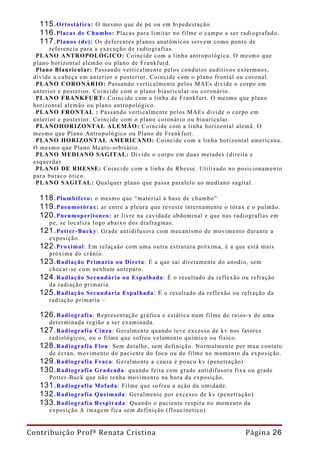 115. Ortostática: O mesmo que de pé ou em bipedestação.
   116. Placas de Chumbo: Placas para limitar no filme o campo a ser radiografado.
   117. Planos (de): Os deferentes planos anatômicos servem como ponto de
       referencia para a execução de radiografias.
 - PLANO   ANTROPOLÓGICO: Coincide com a linha antropológica. O mesmo que
 plano horizontal alemão ou plano de Frankfurd.
 - Plano Blauricular: Passando verticalmente pelos condutos auditivos extermnos,
 divide a cabeça em anterior e posterior. Coincide com o plano frontal ou coronal.
 - PLANO CORONÁRIO: Passando verticalmente pelos MAEs divide o corpo em
 anterior e posterior. Coincide com o plano biauricular ou coronário.
 - PLANO FRANKFURT: Coincide com a linha de Frankfurt. O mesmo que plano
 horizontal alemão ou plano antropológico.
 - PLANO FRONTAL : Passando verticalmente pelos MAEs divide o corpo em
 anterior e posterior. Coincide com o plano coronário ou biauricular.
 - PLANOHORIZONTAL ALEMÃO: Coincide com a linha horizontal alemã. O
 mesmo que Plano Antropológico ou Plano de Frankfurt.
 - PLANO HORIZONTAL AMERICANO: Coincide com a linha horizontal americana.
 O mesmo que Plano Meato-orbitário.
 - PLANO MEDIANO SAGITAL: Divide o corpo em duas metades (direita e
 esquerda)
 - PLANO DE RHESSE: Coincide com a linha de Rhesse. Utilizado no posicionamento
 para buraco ótico.
 - PLANO SAGITAL: Qualquer plano que passa paralelo ao mediano sagital.

   118. Plumbífero: o mesmo que “material à base de chumbo”
   119. Pneumotórax: ar entre a pleura que reveste internamente o tórax e o pulmão.
   120. Pneumoperitoneo: ar livre na cavidade abdominal e que nas radiografias em
     pe, se localiza logo abaixo dos diafragmas.
   121. Potter-Bucky : Grade antidifusora com mecanismo de movimento durante a
     exposição.
   122. Proximal: Em relaçaão com uma outra estrutura próxima, é a que está mais
     próxima do crânio.
   123. Radiação Primaria ou Direta: É a que sai diretamente do anodio, sem
     chocar-se com nenhum anteparo.
   124. Radiação Secundária ou Espalhada: É o resultado da reflexão ou refração
     da radiação primaria.
   125. Radiação Secundaria Espalhada: É o resultado da reflexão ou refração da
     radiação primaria –

   126. Radiografia:  Representação gráfica e estática num filme de raios-x de uma
     determinada região a ser examinada.
   127. Radiografia Cinza: Geralmente quando teve excesso de kv nos fatores
     radiológicos, ou o filme que sofreu velamento químico ou físico.
   128. Radiografia Flou: Sem detalhe, sem definição. Normalmente por mau contato
     de écran, movimento do paciente do foco ou do filme no momento da exposição.
   129. Radiografia Fraca: Geralmente a causa é pouco kv (penetração)
   130. Radiografia Gradeada : quando feita com grade antidifusora fixa ou grade
     Potter-Buck que não tenha movimento na hora da exposição.
   131. Radiografia Mofada: Filme que sofreu a ação da umidade.
   132. Radiografia Queimada: Geralmente por excesso de kv (penetração)
   133. Radiografia Respirada: Quando o paciente respira no momento da
     exposição.A imagem fica sem definição (floucinetico)


Contribuição Profª Renata Cristina                                     Página 26
 
