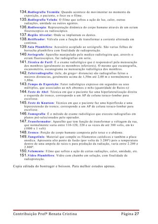 134. Radiografia  Tremida: Quando acontece de movimentar no momento da
      exposição, o paciente, o foco ou o filme.
    135. Radiografia Velada: O filme que sofreu a ação de luz, calor, outras
      radiações, umidade ou outros agentes.
    136. Radioscopia: Representação dinâmica do corpo humano através de um ecram
      flouroscopico ou radioscópico.
    137. Região Alveolar: Onde se implantam os dentes.
    138. Retificador: Válvula com a função de transformar a corrente alternada em
      continua.
    139. Saia Plumbífera: Acessório acoplado ao seriógrafo. São varias folhas de
      borracha plumbifera com finalidade de radioproteção.
    140. Seriografo: Aparelho manipulado pelo medico radiologista que, através o
      ecram fluoroscopico, faz radiografias em serie.
    141. Técnica de Faril: É o exame radiológico que é responsável pela mensuração
      dos membros (geralmente os mesmbros inferiores). O mesmo que escanografia,
      escanometria, escanograma ou mensuração radiológica dos membros.
    142. Telerradiografia: (tele, do grego= distancia) são radiografias feitas a
      maiores distancias, geralmente acima de 1,50m até 2,00 m e normalmente a
      1,80m.
    143. Tempo de Exposição: Fator radiológico expresso em segundos ou seus
      múltiplos, que associados ao mA obtemos o mAs (quantidade de Raios-x)
    144. Teste de Abel: Técnica em que o paciente faz uma hiperlateralização direita
      e esquerda do tronco, corresponde a um AP de coluna toraco-lombar para
      escoliose.
    145. Teste de Knutson: Técnica em que o paciente faz uma hiperflexão e uma
      hiperextensão do tronco; corresponde a um AP de coluna toraco-lombar para
      escoliose.
    146. Tomografia: É o método de exame radiológico que executa radiografias em
      planos pré-selecionados pelo operador.
    147. Transformador: Aparelho que tem função de transformar a voltagem da rua,
      que normalmente varia entre 110-120, 220 e as vezes de até 380 volts, em kv
      (1000 x 1 volt)
    148. Tronco: Porção do corpo humano composta pelo toraz e o abdome.
    149. Tungstênio: Material que compõe os filamentos catódicos e também a placa
      anodica. Apresenta alto ponto de fusão (por volta de 3.280º) pois a temperatura
      dentro de uma ampola de raios-x para produção da radiação, varia entre 2.200 e
      2.800º.
    150. Velamento: Filme que sofreu a ação de certas radiações, calor, umidade, etc.
    151. Vidro Plumbifero: Vidro com chumbo em solução, com finalidade de
      radioproteção.

Copia editada do bontrager e boisson. Para melhor estudos apenas.




Contribuição Profª Renata Cristina                                       Página 27
 